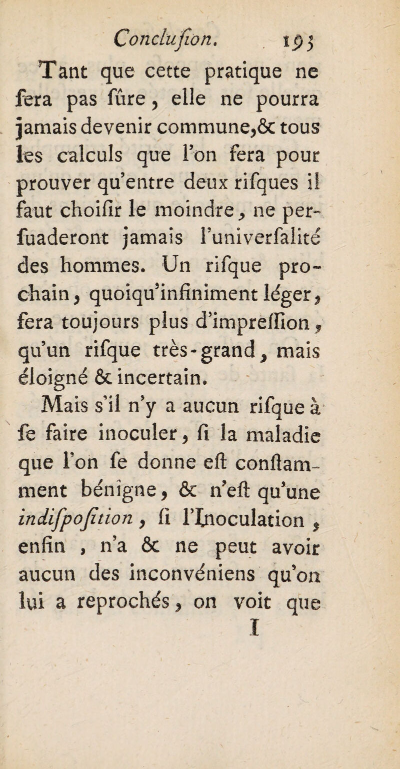 Çondujion. Tant que cette pratique ne fera pas fure, elle ne pourra jamais devenir commune,& tous les calculs que Ion fera pour prouver qu’entre deux rifques i! faut choifir le moindre, 11e per» fuaderont jamais l’univerfalité des hommes. Un rifque pro¬ chain, quoiqu’infiniment léger, fera toujours plus d’impreffion , qu’un rifque très-grand, mais éloigné & incertain. Mais s’il n’y a aucun rifque à fe faire inoculer, fi la maladie que Ton fe donne eft conftam- ment bénigne, & n’eft qu’une indifpojîtion , fi l’Inoculation , enfin , n’a & ne peut avoir aucun des inconvéniens qu’on lui a reprochés, on voit que I