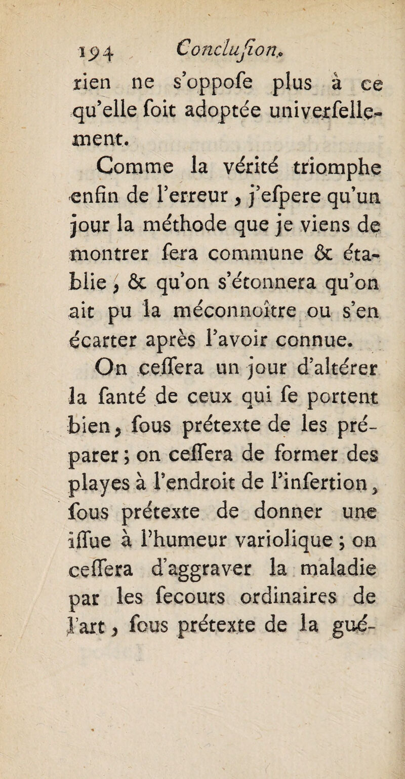 ï _9 4 Conclusion* rien ne s’oppofe plus à ce qu’elle foit adoptée univerfellç*- ment. Comme la vérité triomphe enfin de Terreur , j’efpere qu’un jour la méthode que je viens de montrer fera commune & éta¬ blie p ôc qu’on s’étonnera qu’on ait pu la méconnoître ou s’en écarter après l’avoir connue. On çeiTera un jour d’altérer la fanté de ceux qui fe portent bien > fous prétexte de les pré¬ parer ; on celfera de former des playes à Tendroit de Tinfertion 3 fous prétexte de donner une iffue à l’humeur variolique ; on celfera d’aggraver la maladie par les fecours ordinaires de l’art > fous prétexte de la gué-