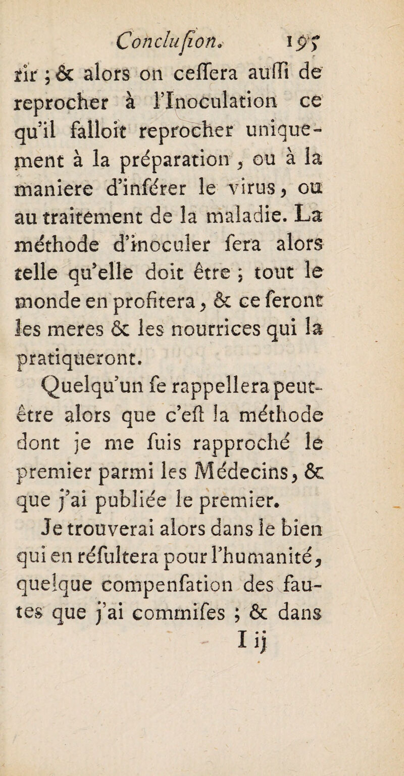 Conclusion. i j/> tir ; & alors on ceiïera auiïi de reprocher à l’Inoculation ce qu’il falloir reprocher unique¬ ment à la préparation * ou à la maniéré d’inférer le virus, ou au traitement de la maladie. La méthode d’inoculer fera alors telle qu’elle doit être ; tout le monde en profitera * & ce feront les meres & les nourrices qui la pratiqueront. Quelqu’un fe rappellera peut- être alors que c’efl la méthode dont je me fuis rapproché le premier parmi les Médecins* ôc que j’ai publiée le premier. Je trouverai alors dans le bien qui en résultera pour l’humanité* quelque compenfation des fau¬ tes que j’ai commifes ; & dans iij