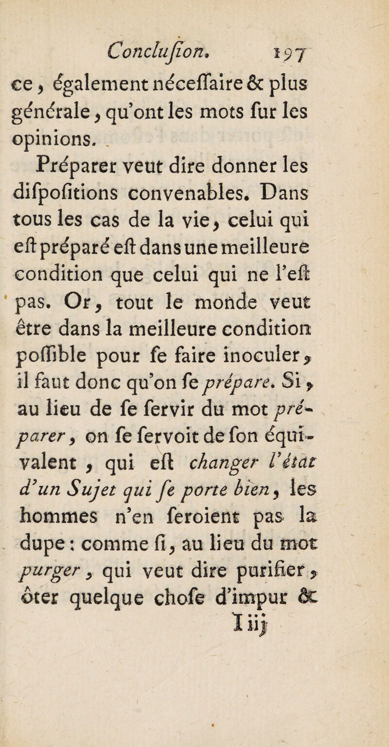 ce y également néceffaire & plus générale, qu’ont les mots fur les opinions. , Préparer veut dire donner les difpofitions convenables. Dans tous les cas de la vie* celui qui eft préparé eft dans une meilleure condition que celui qui ne Peft pas. Or, tout le monde veut être dans la meilleure condition poffible pour fe faire inoculer, il faut donc qu’on fe prépare. Si , au lieu de fe fervir du mot pré- parer, on fe fervoit de fon équi¬ valent , qui eft changer Vétat d'un Sujet qui fe porte bieny les hommes n’en feroient pas la dupe : comme fi, au lieu du mot purger y qui veut dire purifier ? ôter quelque chofe d’impur de