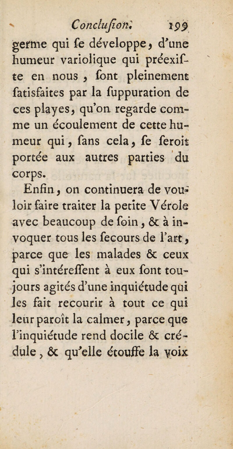 > Conclujîonl ipp germe qui fe développe, d'une humeur variolique qui préexif- te en nous , font pleinement fatisfaites par la fuppuration de ees playes, qu’on regarde com¬ me un écoulement de cette hu¬ meur qui, fans cela , fe feroit portée aux autres parties du corps. Enfin, on continuera de vou¬ loir faire traiter la petite Vérole avec beaucoup de foin, & à in¬ voquer tous les fecours de l’art, parce que les malades & ceux qui s’intéreffent à eux font tou¬ jours agités d’une inquiétude qui les fait recourir à tout ce qui leurparoît la calmer, parce que l’inquiétude rend docile & cré¬ dule , & qu'elle étouffe la yoix
