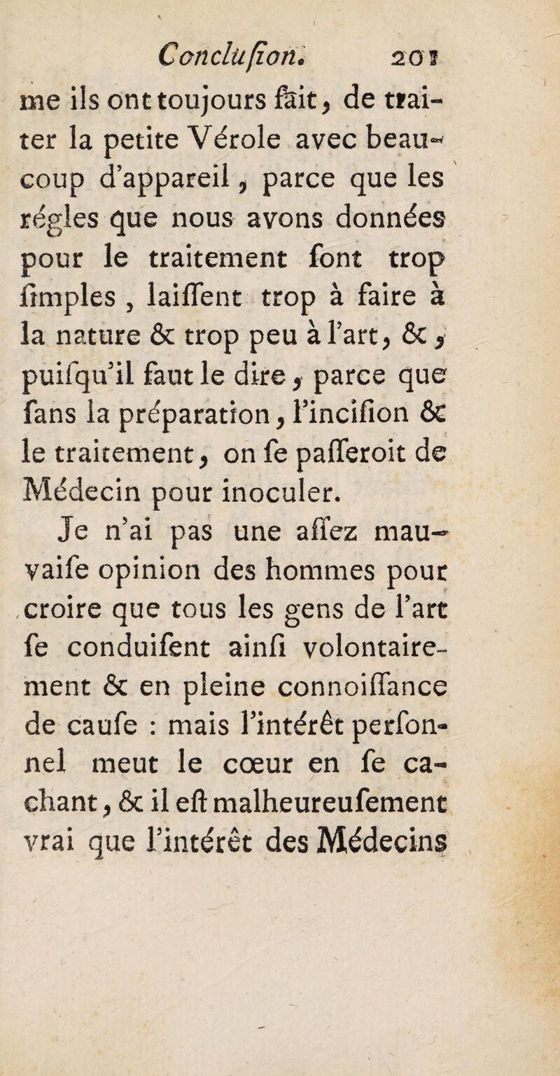 Conclu fiotu 20 ï me ils ont toujours fait* de trai¬ ter la petite Vérole avec beau¬ coup d’appareil 9 parce que les régies que nous avons données pour le traitement font trop {impies , laiffent trop à faire à la nature & trop peu à l’art > ôc y puifqu’il faut le dire , parce que fans la préparation, Fincifion & le traitement, on fe pafferoit de Médecin pour inoculer. Je n’ai pas une affez mau- vaife opinion des hommes pour croire que tous les gens de l’art fe conduifent ainfi volontaire¬ ment & en pleine connoiffance de caufe : mais l’intérêt perfon- nel meut le cœur en fe ca¬ chant j & il eft malheureufement vrai que l’intérêt des Médecins