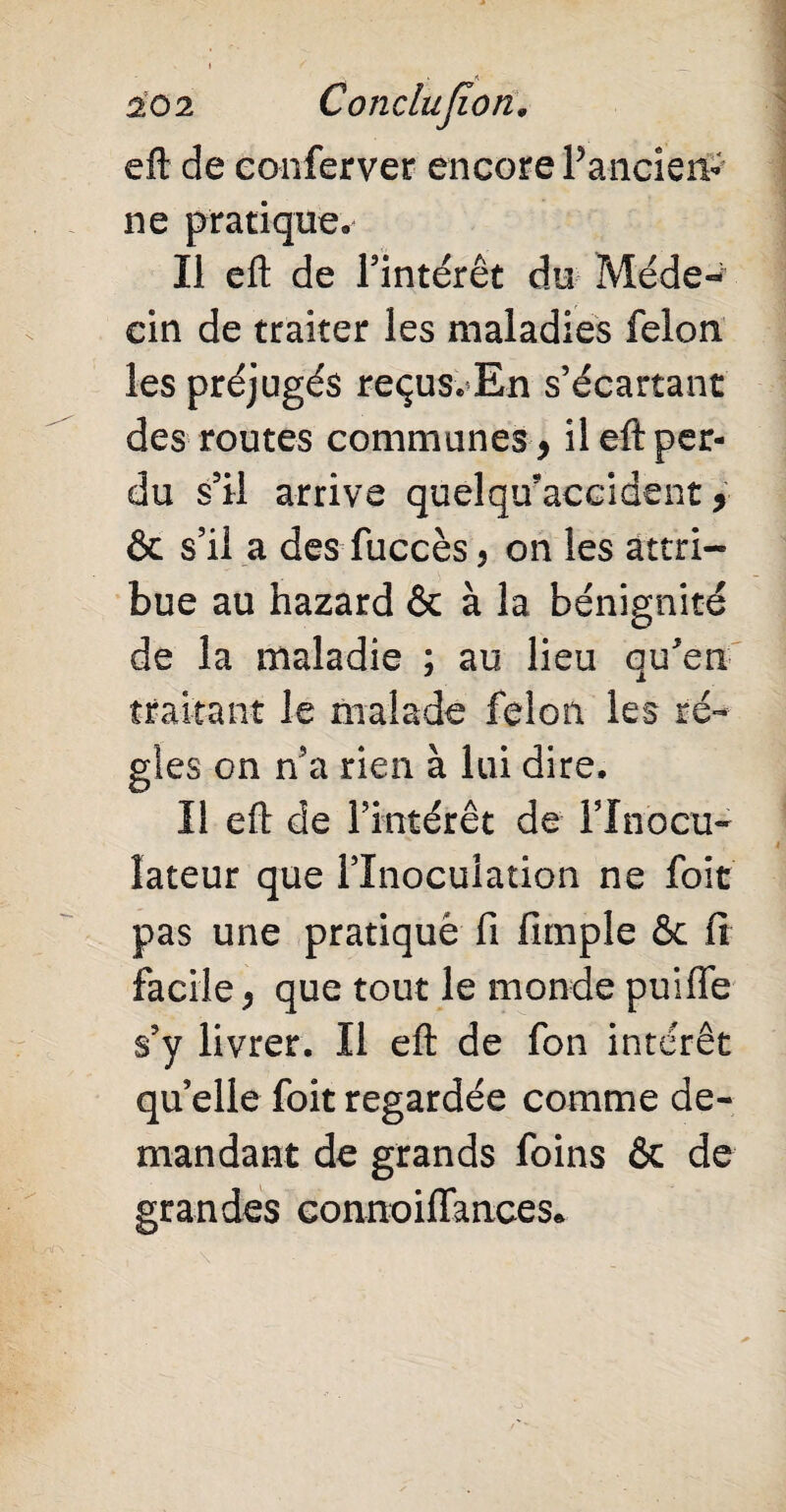 eft de conferver encore Pancieiv ne pratique. Il efl: de l'intérêt du Méde¬ cin de traiter les maladies félon les préjugés reçus. En s’écartant des routes communes * il efl per¬ du s’il arrive quelqu'accident * & s’il a des fuccès, on les attri¬ bue au hazard & à la bénignité de la maladie ; au lieu qu'en traitant le malade félon les ré¬ gies on n’a rien à lui dire. Il efl de l’intérêt de l’Inocu- îateur que l’Inoculation ne foit pas une pratiqué fi fimple & fi facile* que tout le monde puiffe s’y livrer. Il efl de fon intérêt quelle foit regardée comme de¬ mandant de grands foins Ôc de grandes connoiflances*