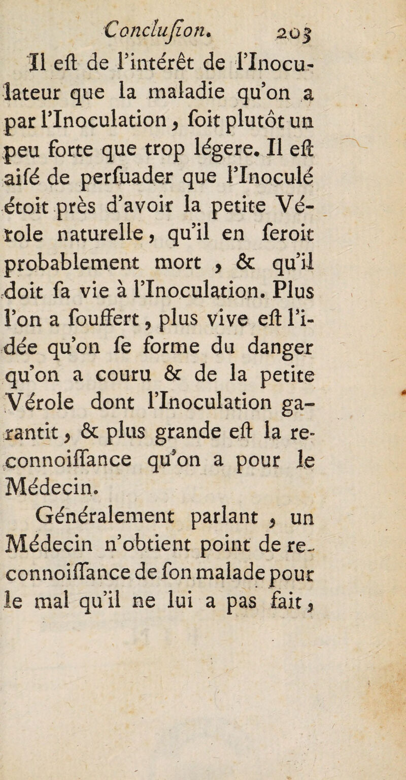 Il efl de l’intérêt de l’Inocu- lateur que la maladie qu’on a par l’Inoculation, foit plutôt un peu forte que trop légère. Il efl aifé de perfuader que l’inoculé étoit près d’avoir la petite Vé¬ role naturelle, qu’il en feroit probablement mort , & qu’il doit fa vie à l’Inoculation. Plus l’on a fouffert, plus vive efl: l’i¬ dée qu’on fe forme du danger qu’on a couru & de la petite Vérole dont l’Inoculation ga¬ rantit , & plus grande efl la re» eonnoiffance qu’on a pour le Médecin. Généralement parlant * un Médecin n’obtient point de re- connoiffance de fon malade pour le mal qu’il ne lui a pas fait 5