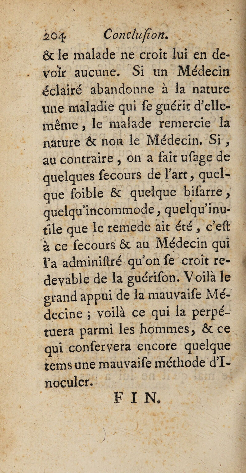 io4 Conclufîon. & le malade ne croit lui en de¬ voir aucune. Si un Médecin éclairé abandonne à la nature une maladie qui fe guérit d’elle- même , le malade remercie la nature & non le Médecin. Si, au contraire , on a fait ufage de quelques fecours de l’art, quel¬ que foible & quelque bifarre, quelqu’incommode, quelqu’inu- tile que le remede ait été, c’eft a ce fecours & au Médecin qui l’a adminiftré qu’on fe croit re¬ devable de la guérifon. Voilà le grand appui de la mauvaife Mé¬ decine ; voilà ce qui la perpé¬ tuera parmi les hommes, & ce qui confervera encore quelque tems une mauvaife méthode d’i¬ noculer. F I N.