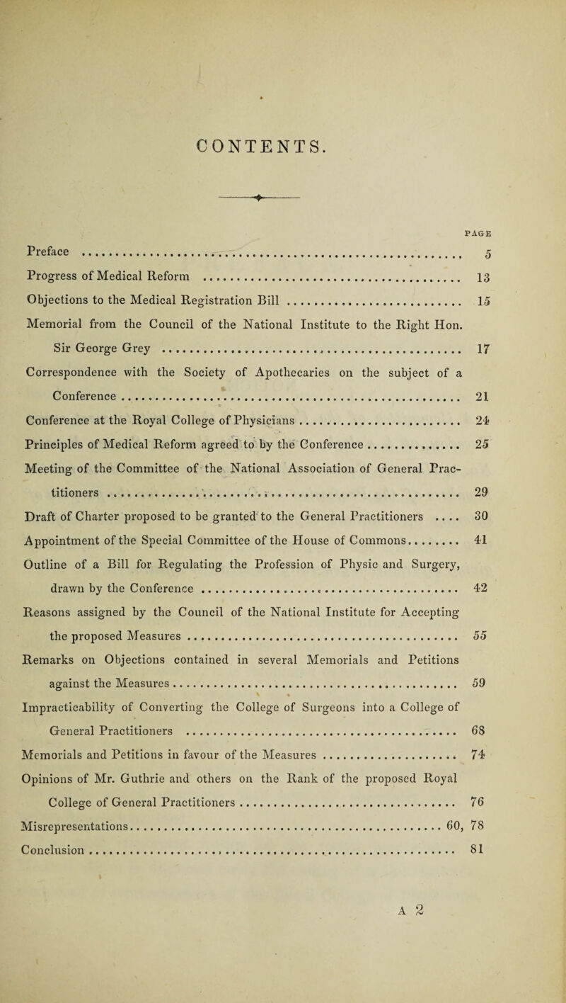 CONTENTS. PAGE Preface . 5 Progress of Medical Reform . 13 Objections to the Medical Registration Bill .. 15 Memorial from the Council of the National Institute to the Right Hon. Sir George Grey . 17 Correspondence with the Society of Apothecaries on the subject of a Conference... 21 Conference at the Royal College of Physicians.. 21 _ r- ■ Principles of Medical Reform agreed to by the Conference .. 25 Meeting of the Committee of the National Association of General Prac¬ titioners .... 29 Draft of Charter proposed to be granted to the General Practitioners .... 30 Appointment of the Special Committee of the House of Commons. 41 Outline of a Bill for Regulating the Profession of Physic and Surgery, drawn by the Conference... 42 Reasons assigned by the Council of the National Institute for Accepting the proposed Measures. 55 Remarks on Objections contained in several Memorials and Petitions against the Measures. 59 X * Impracticability of Converting the College of Surgeons into a College of General Practitioners . 68 Memorials and Petitions in favour of the Measures. 74 Opinions of Mr. Guthrie and others on the Rank of the proposed Royal College of General Practitioners. 76 Misrepresentations.60, 78 Conclusion..... 81 A 2