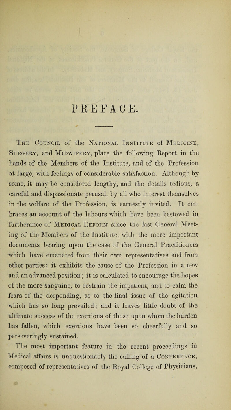 PREFACE. The Council of the National Institute of Medicine, Surgery, and Midwifery, place the following Report in the hands of the Members of the Institute, and of the Profession at large, with feelings of considerable satisfaction. Although by some, it may he considered lengthy, and the details tedious, a careful and dispassionate perusal, by all who interest themselves in the welfare of the Profession, is earnestly invited. It em¬ braces an account of the labours which have been bestowed in furtherance of Medical Reform since the last General Meet¬ ing of the Members of the Institute, with the more important documents bearing upon the case of the General Practitioners which have emanated from their own representatives and from other parties; it exhibits the cause of the Profession in a new and an advanced position; it is calculated to encourage the hopes of the more sanguine, to restrain the impatient, and to calm the fears of the desponding, as to the final issue of the agitation which has so long prevailed; and it leaves little doubt of the ultimate success of the exertions of those upon whom the burden has fallen, which exertions have been so cheerfully and so perseveringly sustained. The most important feature in the recent proceedings in Medical affairs is unquestionably the calling of a Conference, composed of representatives of the Royal College of Physicians,