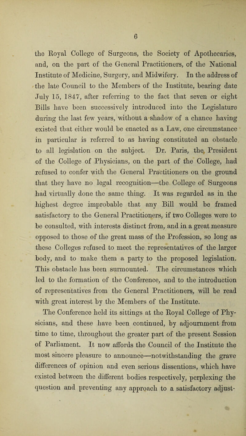 the Royal College of Surgeons, the Society of Apothecaries, and, on the part of the General Practitioners, of the National Institute of Medicine, Surgery, and Midwifery. In the address of the late Council to the Members of the Institute, hearing date July 15, 1847, after referring to the fact that seven or eight Bills have been successively introduced into the Legislature during the last few years, without a shadow of a chance having existed that either would be enacted as a Law, one circumstance in particular is referred to as having constituted an obstacle to all legislation on the subject. Dr. Paris, the, President of the College of Physicians, on the part of the College, had refused to confer with the General Practitioners on the ground that they have no legal recognition—the College of Surgeons had virtually done the same thing. It was regarded as in the highest degree improbable that any Bill would be framed satisfactory to the General Practitioners, if two Colleges were to be consulted, with interests distinct from, and in a great measure opposed to those of the great mass of the Profession, so long as these Colleges refused to meet the representatives of the larger body, and to make them a party to the proposed legislation. This obstacle has been surmounted. The circumstances which led to the formation of the Conference, and to the introduction of representatives from the General Practitioners, will be read with great interest by the Members of the Institute. The Conference held its sittings at the Royal College of Phy¬ sicians, and these have been continued, by adjournment from time to time, throughout the greater part of the present Session of Parliament. It now affords the Council of the Institute the most sincere pleasure to announce—notwithstanding the grave differences of opinion and even serious dissentions, which have existed between the different bodies respectively, perplexing the question and preventing any approach to a satisfactory adjust-