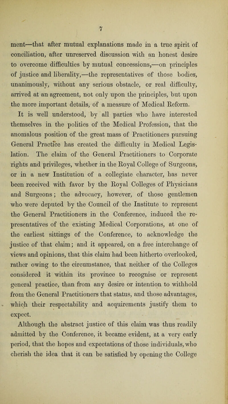 ment—that after mutual explanations made in a true spirit of conciliation, after unreserved discussion with an honest desire to overcome difficulties by mutual concessions,—on principles of justice and liberality,—the representatives of those bodies, unanimously, without any serious obstacle, or real difficulty, arrived at an agreement, not only upon the principles, hut upon the more important details, of a measure of Medical Reform. It is well understood, by all parties who have interested themselves in the politics of the Medical Profession, that the anomalous position of the great mass of Practitioners pursuing General Practice has created the difficulty in Medical Legis¬ lation. The claim of the General Practitioners to Corporate rights and privileges, whether in the Royal College of Surgeons, or in a new Institution of a collegiate character, has never been received with favor by the Royal Colleges of Physicians and Surgeons; the advocacy, however, of those gentlemen who were deputed by the Council of the Institute to represent the General Practitioners in the Conference, induced the re¬ presentatives of the existing Medical Corporations, at one of the earliest sittings of the Conference, to acknowledge the justice of that claim; and it appeared, on a free interchange of views and opinions, that this claim had been hitherto overlooked, rather owing to the circumstance, that neither of the Colleges considered it within its province to recognise or represent general practice, than from any desire or intention to withhold from the General Practitioners that status, and those advantages, which their respectability and acquirements justify them to expect. Although the abstract justice of this claim was thus readily admitted by the Conference, it became evident, at a very early period, that the hopes and expectations of those individuals, who cherish the idea that it can he satisfied by opening the College