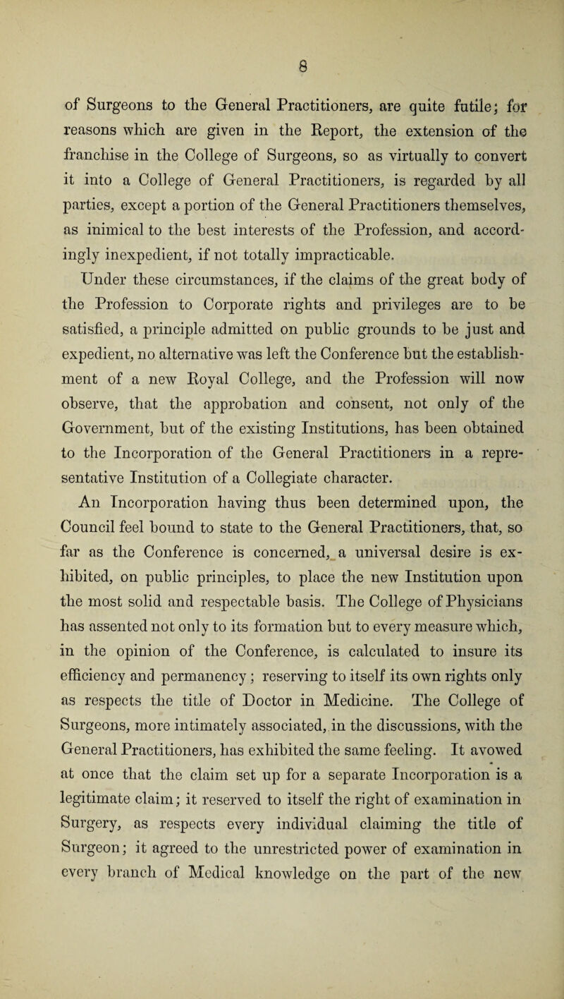 of Surgeons to the General Practitioners, are quite futile; for reasons which are given in the Report, the extension of the franchise in the College of Surgeons, so as virtually to convert it into a College of General Practitioners, is regarded by all parties, except a portion of the General Practitioners themselves, as inimical to the best interests of the Profession, and accord¬ ingly inexpedient, if not totally impracticable. Under these circumstances, if the claims of the great body of the Profession to Corporate rights and privileges are to be satisfied, a principle admitted on public grounds to be just and expedient, no alternative was left the Conference but the establish¬ ment of a new Royal College, and the Profession will now observe, that the approbation and consent, not only of the Government, but of the existing Institutions, has been obtained to the Incorporation of the General Practitioners in a repre¬ sentative Institution of a Collegiate character. An Incorporation having thus been determined upon, the Council feel bound to state to the General Practitioners, that, so far as the Conference is concerned, a universal desire is ex¬ hibited, on public principles, to place the new Institution upon the most solid and respectable basis. The College of Physicians has assented not only to its formation but to every measure which, in the opinion of the Conference, is calculated to insure its efficiency and permanency; reserving to itself its own rights only as respects the title of Doctor in Medicine. The College of Surgeons, more intimately associated, in the discussions, with the General Practitioners, has exhibited the same feeling. It avowed at once that the claim set up for a separate Incorporation is a legitimate claim; it reserved to itself the right of examination in Surgery, as respects every individual claiming the title of Surgeon; it agreed to the unrestricted power of examination in every branch of Medical knowledge on the part of the new