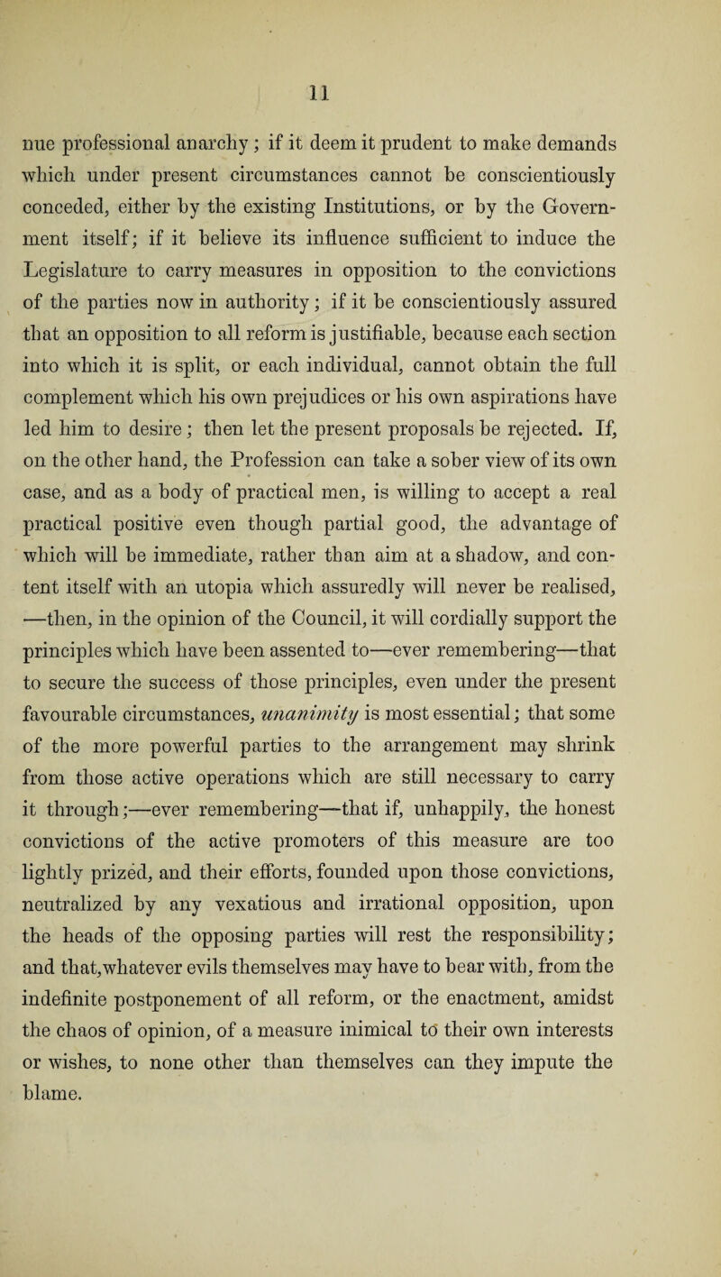 nue professional anarchy ; if it deem it prudent to make demands which under present circumstances cannot be conscientiously conceded, either hy the existing Institutions, or by the Govern¬ ment itself; if it believe its influence sufficient to induce the Legislature to carry measures in opposition to the convictions of the parties now in authority; if it be conscientiously assured that an opposition to all reform is justifiable, because each section into which it is split, or each individual, cannot obtain the full complement which his own prejudices or his own aspirations have led him to desire; then let the present proposals he rejected. If, on the other hand, the Profession can take a sober view of its own case, and as a body of practical men, is willing to accept a real practical positive even though partial good, the advantage of which will be immediate, rather than aim at a shadow, and con¬ tent itself with an utopia which assuredly will never be realised, —then, in the opinion of the Council, it will cordially support the principles which have been assented to—ever remembering—that to secure the success of those principles, even under the present favourable circumstances, unanimity is most essential; that some of the more powerful parties to the arrangement may shrink from those active operations which are still necessary to carry it through;—ever remembering—-that if, unhappily, the honest convictions of the active promoters of this measure are too lightly prized, and their efforts, founded upon those convictions, neutralized by any vexatious and irrational opposition, upon the heads of the opposing parties will rest the responsibility; and that,whatever evils themselves may have to hear with, from the indefinite postponement of all reform, or the enactment, amidst the chaos of opinion, of a measure inimical to their own interests or wishes, to none other than themselves can they impute the blame.