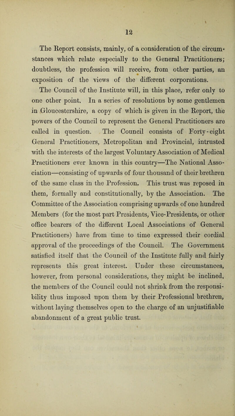 Tlie Report consists, mainly, of a consideration of the circmn* stances which relate especially to the General Practitioners; doubtless, the profession will receive, from other parties, an exposition of the views of the different corporations. The Council of the Institute will, in this place, refer only to one other point. In a series of resolutions by some gentlemen in Gloucestershire, a copy of which is given in the Report, the powers of the Council to represent the General Practitioners are called in question. The Council consists of Forty-eight General Practitioners, Metropolitan and Provincial, intrusted with the interests of the largest Voluntary Association of Medical * Practitioners ever known in this country—The National Asso¬ ciation—consisting of upwards of four thousand of their brethren of the same class in the Profession. This trust was reposed in them, formally and constitutionally, by the Association. The Committee of the Association comprising upwards of one hundred Members (for the most part Presidents, Vice-Presidents, or other office bearers of the different Local Associations of General Practitioners) have from time to time expressed their cordial approval of the proceedings of the Council. The Government satisfied itself that the Council of the Institute fully and fairly represents this great interest. Under these circumstances, however, from personal considerations, they might be inclined, the members of the Council could not shrink from the responsi¬ bility thus imposed upon them by their Professional brethren, without laying themselves open to the charge of an unjustifiable abandonment of a great public trust.