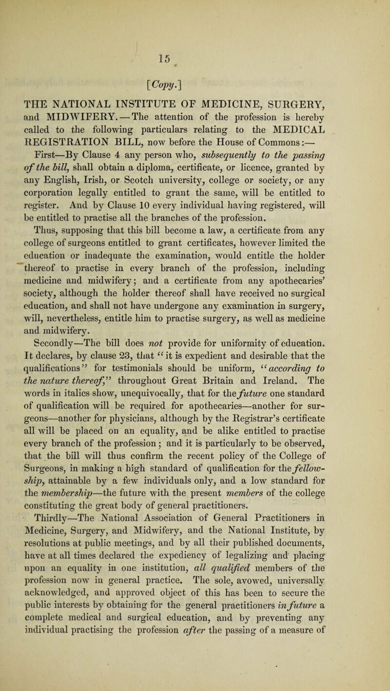 [Copy.] THE NATIONAL INSTITUTE OF MEDICINE, SURGERY, and MIDWIFERY. — The attention of the profession is hereby called to the following particulars relating to the MEDICAL REGISTRATION BILL, now before the House of Commons:— First—By Clause 4 any person who, subsequently to the passing of the bill, shall obtain a diploma, certificate, or licence, granted by any English, Irish, or Scotch university, college or society, or any corporation legally entitled to grant the same, will be entitled to register. And by Clause 10 every individual having registered, will be entitled to practise all the branches of the profession. Thus, supposing that this bill become a law, a certificate from any college of surgeons entitled to grant certificates, however limited the education or inadequate the examination, Avould entitle the holder thereof to practise in every branch of the profession, including medicine and midwifery; and a certificate from any apothecaries’ society, although the holder thereof shall have received no surgical education, and shall not have undergone any examination in surgery, will, nevertheless, entitle him to practise surgery, as well as medicine and midwifery. Secondly—The bill does not provide for uniformity of education. It declares, by clause 23, that ait is expedient and desirable that the qualifications” for testimonials should be uniform, u according to the nature thereof j” throughout Great Britain and Ireland. The words in italics show, unequivocally, that for the future one standard of qualification will be required for apothecaries—another for sur¬ geons—another for physicians, although by the Registrar’s certificate all will be placed on an equality, and be alike entitled to practise every branch of the profession; and it is particularly to be observed, that the bill will thus confirm the recent policy of the College of Surgeons, in making a high standard of qualification for t\\e fellow¬ ship, attainable by a few individuals only, and a low standard for the membership—the future with the present members of the college constituting the great body of general practitioners. Thirdly—The National Association of General Practitioners in Medicine, Surgery, and Midwifery, and the National Institute, by resolutions at public meetings, and by all their published documents, have at all times declared the expediency of legalizing and placing upon an equality in one institution, all qualified members of the profession now in general practice. The sole, avowed, universally acknowledged, and approved object of this has been to secure the public interests by obtaining for the general practitioners in future a complete medical and surgical education, and by preventing any individual practising the profession after the passing of a measure of