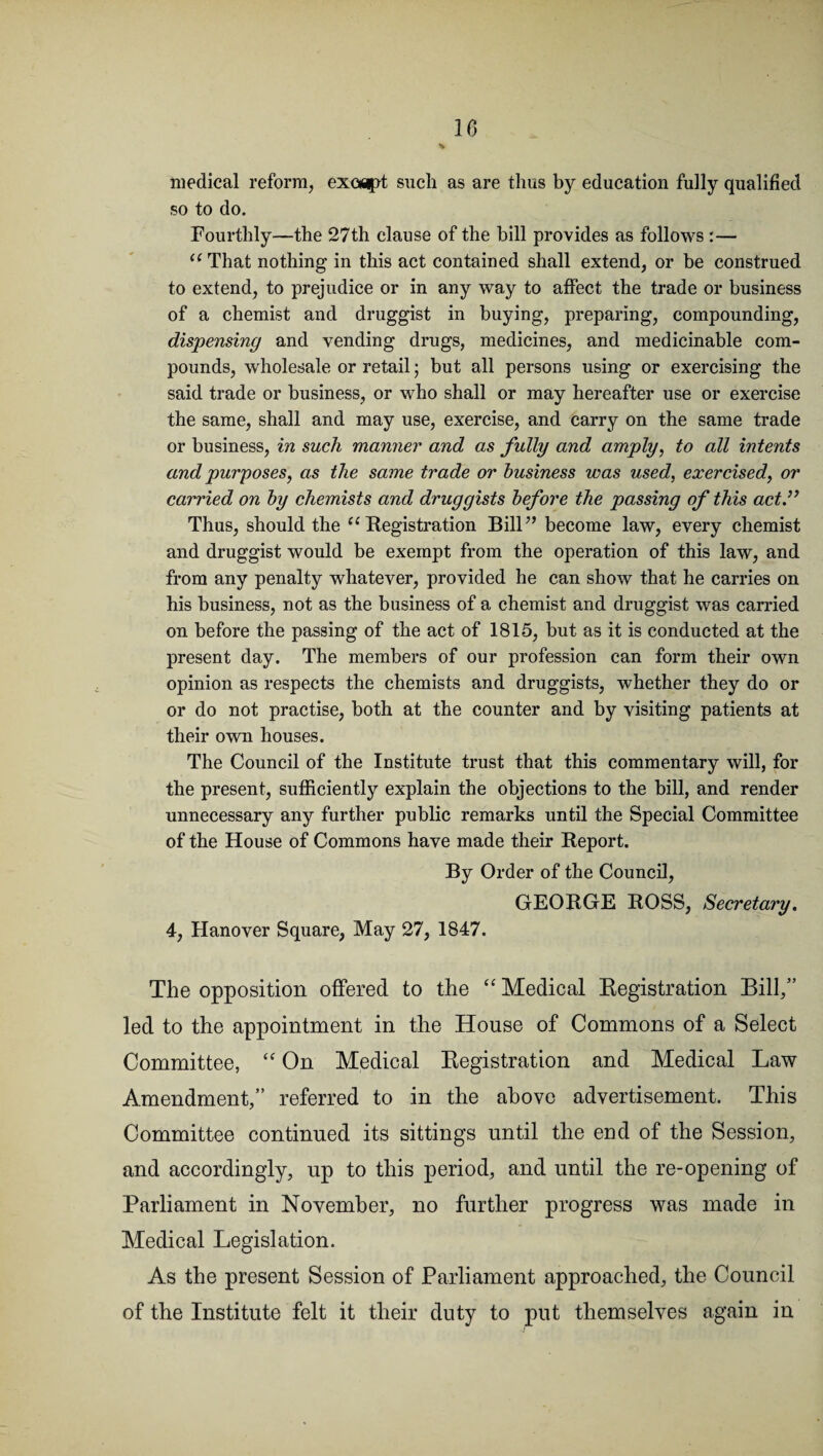 medical reform, except such as are thus by education fully qualified so to do. Fourthly—the 27th clause of the bill provides as follows :— u That nothing in this act contained shall extend, or be construed to extend, to prejudice or in any way to affect the trade or business of a chemist and druggist in buying, preparing, compounding, dispensing and vending drugs, medicines, and medicinable com¬ pounds, wholesale or retail; but all persons using or exercising the said trade or business, or who shall or may hereafter use or exercise the same, shall and may use, exercise, and carry on the same trade or business, in such manner and as fully and amply, to all intents and purposes, as the same trade or business was used, exercised, or carried on by chemists and druggists before the passing of this act Thus, should the “ Registration Bill” become law, every chemist and druggist would be exempt from the operation of this law, and from any penalty whatever, provided he can show that he carries on his business, not as the business of a chemist and druggist was carried on before the passing of the act of 1815, but as it is conducted at the present day. The members of our profession can form their own opinion as respects the chemists and druggists, whether they do or or do not practise, both at the counter and by visiting patients at their own houses. The Council of the Institute trust that this commentary will, for the present, sufficiently explain the objections to the bill, and render unnecessary any further public remarks until the Special Committee of the House of Commons have made their Report. By Order of the Council, GEORGE ROSS, Secretary. 4, Hanover Square, May 27, 1847. The opposition offered to the “ Medical Registration Bill,” led to the appointment in the House of Commons of a Select Committee, “ On Medical Registration and Medical Law Amendment,” referred to in the above advertisement. This Committee continued its sittings until the eud of the Session, and accordingly, up to this period, and until the re-opening of Parliament in November, no further progress was made in Medical Legislation. As the present Session of Parliament approached, the Council of the Institute felt it their duty to put themselves again in