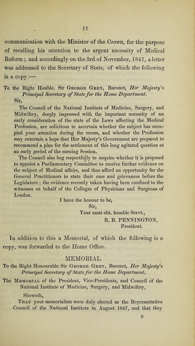 communication with the Minister of the Crown, for the purpose of recalling his attention to the urgent necessity of Medical Reform ; and accordingly on the 3rd of November, 1847, a letter was addressed to the Secretary of State, of which the following is a copy :— To the Eight Honble. Sir George Grey, Baronet, Her Majesty’s Principal Secretary of State for the Home Department. Sir, The Council of the National Institute of Medicine, Surgery, and Midwifery, deeply impressed with the important necessity of an early consideration of the state of the Laws affecting the Medical Profession, are solicitous to ascertain whether the subject has occu¬ pied your attention during the recess, and whether the Profession may entertain a hope that Her Majesty’s Government are prepared to recommend a plan for the settlement of this long agitated question at an early period of the ensuing Session. The Council also beg respectfully to enquire whether it is proposed to appoint a Parliamentary Committee to receive further evidence on the subject of Medical affairs, and thus afford an opportunity for the General Practitioners to state their case and grievances before the Legislature; the evidence recently taken having been confined to the witnesses on behalf of the Colleges of Physicians and Surgeons of London. I have the honour to be, Sir, Your most obt. humble Servt., R. R. PENNINGTON, President. In addition to this a Memorial, of which the following is a copy, was forwarded to the Home Office. MEMORIAL To the Right Honourable Sir George Grey, Baronet, Her Majesty’s Principal Secretary of State for the Home Department. The Memorial of the President, Vice-Presidents, and Council of the National Institute of Medicine, Surgery, and Midwifery, Showeth, That your memorialists were duly elected as the Representative Council of the National Institute in August 1847, and that they B