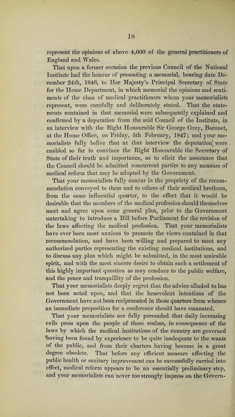 represent the opinions of above 4,000 of the general practitioners of England and Wales. That upon a former occasion the previous Council of the National Institute had the honour of presenting a memorial, bearing date De¬ cember 24th, 1846, to Her Majesty’s Principal Secretary of State for the Home Department, in which memorial the opinions and senti¬ ments of the class of medical practitioners whom your memorialists represent, were carefully and deliberately stated. That the state¬ ments contained in that memorial were subsequently explained and confirmed by a deputation from the said Council of the Institute, in an interview with the Right Honourable Sir George Grey, Baronet, at the Home Office, on Friday, 5th February, 1847; and your me¬ morialists fully belive that at that interview the deputation’ were enabled so far to convince the Right Honourable the Secretary of State of their truth and importance, as to elicit the assurance that the Council should be admitted concurrent parties to any measure of medical reform that may be adopted by the Government. That your memorialists fully concur in the propriety of the recom¬ mendation conveyed to them and to others of their medical brethren, from the same influential quarter, to the effect that it would be desirable that the members of the medical profession should themselves meet and agree upon some general plan, prior to the Government untertaking to introduce a Bill before Parliament for the revision of the laws affecting the medical profession. That your memorialists have ever been most anxious to promote the views contained in that recommendation, and have been willing and prepared to meet any authorized parties representing the existing medical institutions, and to discuss any plan which might be submitted, in the most amicable spirit, and with the most sincere desire to obtain such a settlement of this highly important question as may conduce to the public welfare, and the peace and tranquillity of the profession. That your memorialists deeply regret that the advice alluded to has not been acted upon, and that the benevolent intentions of the Government have not been reciprocated in those quarters from whence an immediate proposition for a conference should have emanated. That your memorialists are fully persuaded that daily increasing evils press upon the people of these realms, in consequence of the laws by which the medical institutions of the country are governed ^having been found by experience to be quite inadequate to the wants of the public, and from their charters having become in a great degree obsolete. That before any efficient measure affecting the public health or sanitary improvement can be successfully carried into effect, medical reform appears to be an essentially preliminary step, and your memorialists can never too strongly impress on the Govern-