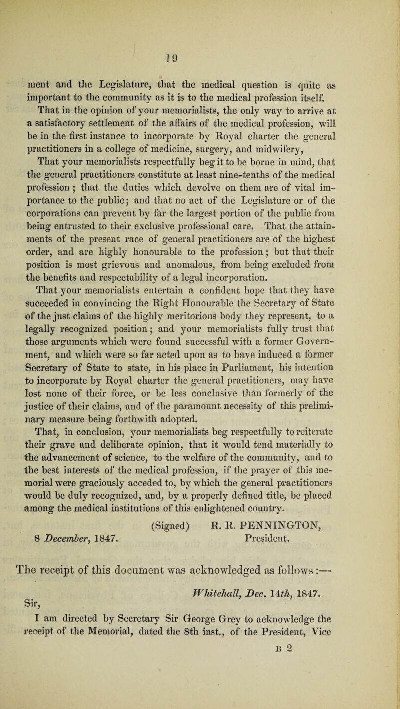 ment and the Legislature, that the medical question is quite as important to the community as it is to the medical profession itself. That in the opinion of your memorialists, the only way to arrive at a satisfactory settlement of the affairs of the medical profession, will be in the first instance to incorporate by Royal charter the general practitioners in a college of medicine, surgery, and midwifery, That your memorialists respectfully beg it to be borne in mind, that the general practitioners constitute at least nine-tenths of the medical profession ; that the duties which devolve on them are of vital im¬ portance to the public; and that no act of the Legislature or of the corporations can prevent by far the largest portion of the public from being entrusted to their exclusive professional care. That the attain¬ ments of the present race of general practitioners are of the highest order, and are highly honourable to the profession • but that their position is most grievous and anomalous, from being excluded from the benefits and respectability of a legal incorporation. That your memorialists entertain a confident hope that they have succeeded in convincing the Right Honourable the Secretary of State of the just claims of the highly meritorious body they represent, to a legally recognized position; and your memorialists fully trust that those arguments which were found successful with a former Govern¬ ment, and which were so far acted upon as to have induced a former Secretary of State to state, in his place in Parliament, his intention to incorporate by Royal charter the general practitioners, may have lost none of their force, or be less conclusive than formerly of the justice of their claims, and of the paramount necessity of this prelimi¬ nary measure being forthwith adopted. That, in conclusion, your memorialists beg respectfully to reiterate their grave and deliberate opinion, that it would tend materially to the advancement of science, to the welfare of the community, and to the best interests of the medical profession, if the prayer of this me¬ morial were graciously acceded to, by which the general practitioners would be duly recognized, and, by a properly defined title, be placed among the medical institutions of this enlightened country. (Signed) R. R. PENNINGTON, 8 December, 1847. President. The receipt of this document was acknowledged as follows:— Whitehall, Dec. 14th. 1847. Sir, I am directed by Secretary Sir George Grey to acknowledge the receipt of the Memorial, dated the 8th inst., of the President, Vice