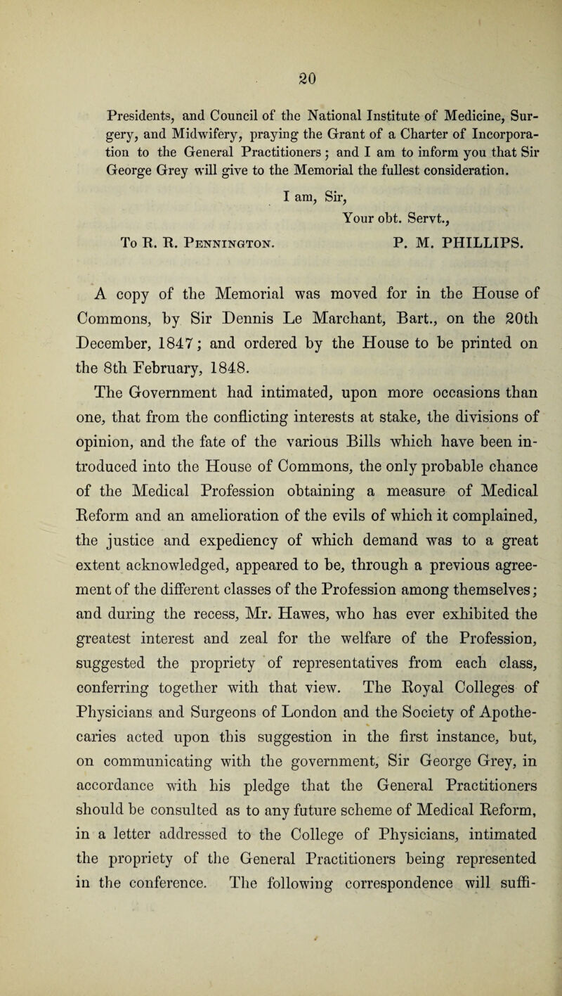 Presidents, and Council of the National Institute of Medicine, Sur¬ gery, and Midwifery, praying the Grant of a Charter of Incorpora¬ tion to the General Practitioners ; and I am to inform you that Sir George Grey will give to the Memorial the fullest consideration. I am, Sir, Your obt. Servt., To R. R. Pennington. P. M. PHILLIPS. A copy of the Memorial was moved for in the House of Commons, hy Sir Dennis Le Marchant, Bart., on the 20th December, 1847; and ordered by the House to he printed on the 8th February, 1848. The Government had intimated, upon more occasions than one, that from the conflicting interests at stake, the divisions of opinion, and the fate of the various Bills which have been in¬ troduced into the House of Commons, the only probable chance of the Medical Profession obtaining a measure of Medical Reform and an amelioration of the evils of which it complained, the justice and expediency of which demand was to a great extent acknowledged, appeared to he, through a previous agree¬ ment of the different classes of the Profession among themselves; and during the recess, Mr. Hawes, who has ever exhibited the greatest interest and zeal for the welfare of the Profession, suggested the propriety of representatives from each class, conferring together with that view. The Royal Colleges of Physicians and Surgeons of London and the Society of Apothe¬ caries acted upon this suggestion in the first instance, but, on communicating with the government, Sir George Grey, in accordance with his pledge that the General Practitioners should be consulted as to any future scheme of Medical Reform, in a letter addressed to the College of Physicians, intimated the propriety of the General Practitioners being represented in the conference. The following correspondence will suffi-