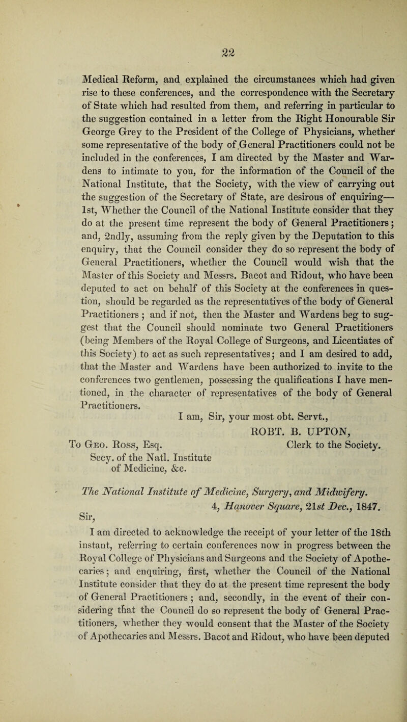 Medical Reform, and explained the circumstances which had given rise to these conferences, and the correspondence with the Secretary of State which had resulted from them, and referring in particular to the suggestion contained in a letter from the Right Honourable Sir George Grey to the President of the College of Physicians, whether some representative of the body of General Practitioners could not be included in the conferences, I am directed by the Master and War¬ dens to intimate to you, for the information of the Council of the National Institute, that the Society, with the view of carrying out the suggestion of the Secretary of State, are desirous of enquiring— 1st, Whether the Council of the National Institute consider that they do at the present time represent the body of General Practitioners; and, 2ndly, assuming from the reply given by the Deputation to this enquiry, that the Council consider they do so represent the body of General Practitioners, whether the Council would wish that the Master of this Society and Messrs. Bacot and Ridout, who have been deputed to act on behalf of this Society at the conferences in ques¬ tion, should be regarded as the representatives of the body of General Practitioners ; and if not, then the Master and Wardens beg to sug¬ gest that the Council should nominate two General Practitioners (being Members of the Royal College of Surgeons, and Licentiates of this Society) to act as such representatives; and I am desired to add, that the Master and Wardens have been authorized to invite to the conferences two gentlemen, possessing the qualifications I have men¬ tioned, in the character of representatives of the body of General Practitioners. I am, Sir, your most obt. Servt., ROBT. B. UPTON, To Geo. Ross, Esq. Clerk to the Society. Secy, of the Natl. Institute of Medicine, See. The National Institute of Medicine, Surgery, and Midwifery. 4, Hanover Square, 21 st Dec., 1847. Sir, I am directed to acknowledge the receipt of your letter of the 18th instant, referring to certain conferences now in progress between the Royal College of Physicians and Surgeons and the Society of Apothe¬ caries; and enquiring, first, whether the Council of the National Institute consider that they do at the present time represent the body of General Practitioners ; and, secondly, in the event of their con¬ sidering that the Council do so represent the body of General Prac¬ titioners, whether they would consent that the Master of the Society of Apothecaries and Messrs. Bacot and Ridout, who have been deputed