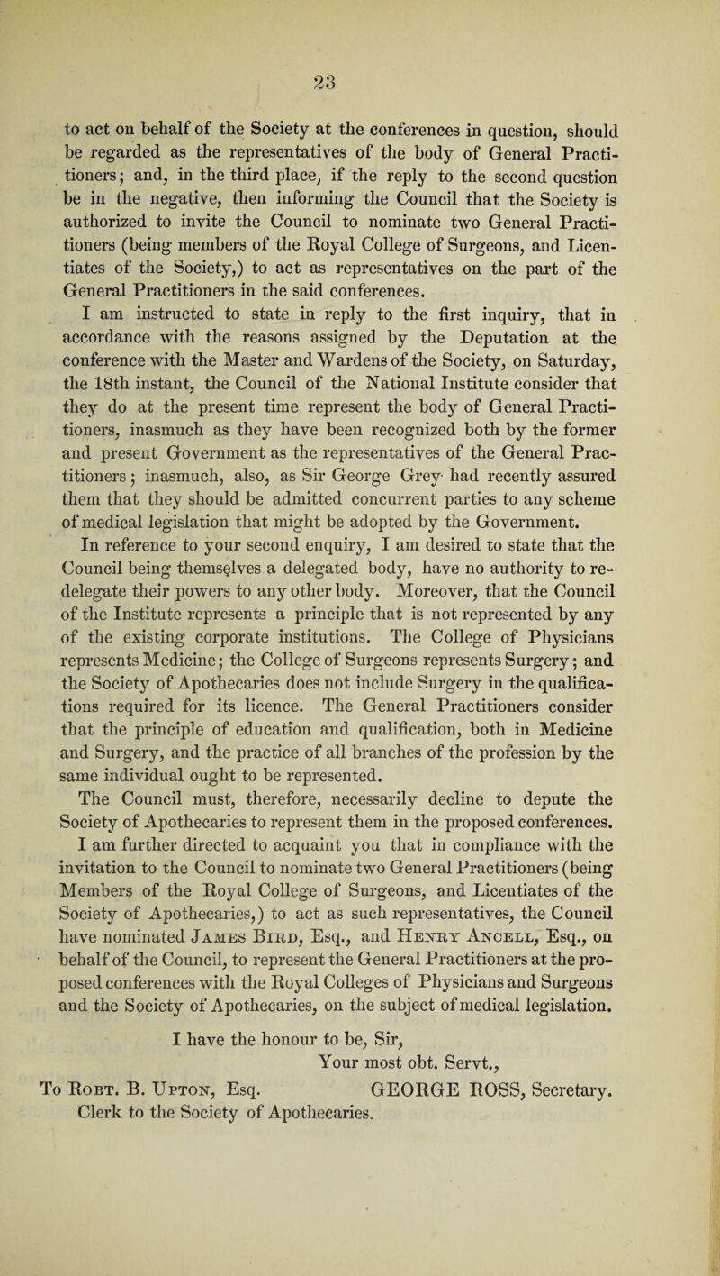 28 to act on behalf of the Society at the conferences in question, should be regarded as the representatives of the body of General Practi¬ tioners ; and, in the third place, if the reply to the second question be in the negative, then informing the Council that the Society is authorized to invite the Council to nominate two General Practi¬ tioners (being members of the Royal College of Surgeons, and Licen¬ tiates of the Society,) to act as representatives on the part of the General Practitioners in the said conferences. I am instructed to state in reply to the first inquiry, that in accordance with the reasons assigned by the Deputation at the conference with the Master and Wardens of the Society, on Saturday, the 18th instant, the Council of the National Institute consider that they do at the present time represent the body of General Practi¬ tioners, inasmuch as they have been recognized both by the former and present Government as the representatives of the General Prac¬ titioners ; inasmuch, also, as Sir George Grey- had recently assured them that they should be admitted concurrent parties to any scheme of medical legislation that might be adopted by the Government. In reference to your second enquiry, I am desired to state that the Council being themselves a delegated body, have no authority to re¬ delegate their powers to any other body. Moreover, that the Council of the Institute represents a principle that is not represented by any of the existing corporate institutions. The College of Physicians represents Medicine; the College of Surgeons represents Surgery; and the Society of Apothecaries does not include Surgery in the qualifica¬ tions required for its licence. The General Practitioners consider that the principle of education and qualification, both in Medicine and Surgery, and the practice of all branches of the profession by the same individual ought to be represented. The Council must, therefore, necessarily decline to depute the Society of Apothecaries to represent them in the proposed conferences. I am further directed to acquaint you that in compliance with the invitation to the Council to nominate two General Practitioners (being Members of the Royal College of Surgeons, and Licentiates of the Society of Apothecaries,) to act as such representatives, the Council have nominated James Bird, Esq., and Henry Ancell, Esq., on behalf of the Council, to represent the General Practitioners at the pro¬ posed conferences with the Royal Colleges of Physicians and Surgeons and the Society of Apothecaries, on the subject of medical legislation. I have the honour to be, Sir, Your most obt. Servt., To Robt. B. Upton, Esq. GEORGE ROSS, Secretary. Clerk to the Society of Apothecaries.