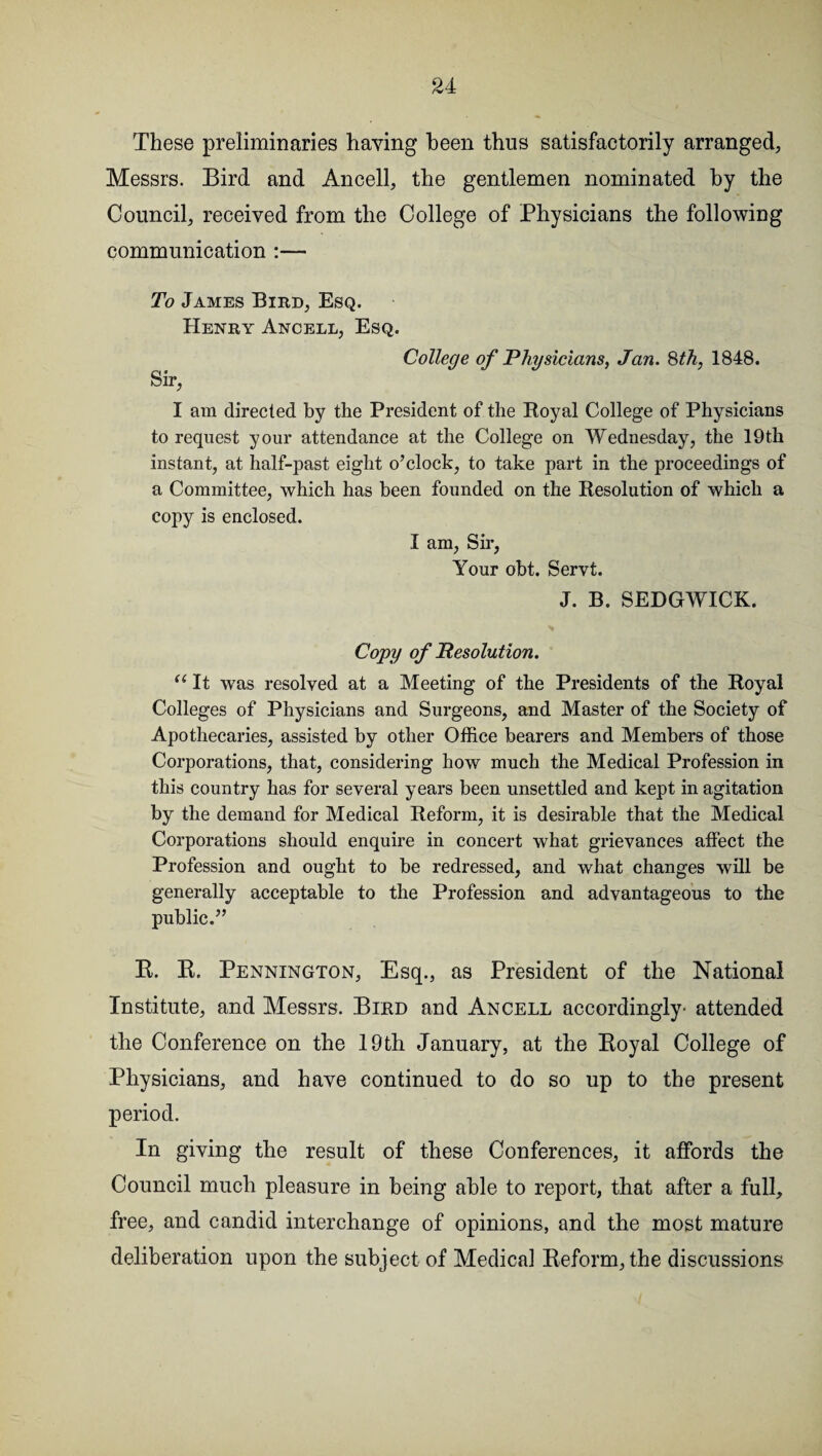 These preliminaries having been thus satisfactorily arranged, Messrs. Bird and Ancell, the gentlemen nominated by the Council, received from the College of Physicians the following communication :— To James Bird, Esq. Henry Ancell, Esq. Sir, College of Physicians, Jan. 8th, 1848. I am directed by the President of the Royal College of Physicians to request your attendance at the College on Wednesday, the 19th instant, at half-past eight o’clock, to take part in the proceedings of a Committee, which has been founded on the Resolution of which a copy is enclosed. I am, Sir, Your obt. Servt. J. B. SEDGWICK. Copy of Resolution. u It was resolved at a Meeting of the Presidents of the Royal Colleges of Physicians and Surgeons, and Master of the Society of Apothecaries, assisted by other Office bearers and Members of those Corporations, that, considering how much the Medical Profession in this country has for several years been unsettled and kept in agitation by the demand for Medical Reform, it is desirable that the Medical Corporations should enquire in concert what grievances affect the Profession and ought to be redressed, and what changes will be generally acceptable to the Profession and advantageous to the public.” R. R. Pennington, Esq., as President of the National Institute, and Messrs. Bird and Ancell accordingly- attended the Conference on the 19th January, at the Royal College of Physicians, and have continued to do so up to the present period. In giving the result of these Conferences, it affords the Council much pleasure in being able to report, that after a full, free, and candid interchange of opinions, and the most mature deliberation upon the subject of Medical Reform, the discussions