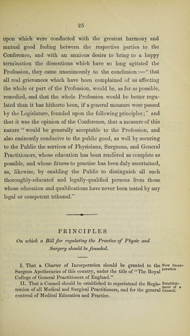 upon which were conducted with the greatest harmony and mutual good feeling between the respective parties to the Conference, and with an anxious desire to bring to a happy termination the dissentions which have so long agitated the Profession, they came unanimously to the conclusion :—“ that all real grievances which have been complained of as affecting the whole or part of the Profession, would he, as far as possible, remedied, and that the whole Profession would he better regu¬ lated than it has hitherto been, if a general measure were passed by the Legislature, founded upon the following principles; ” and that it was the opinion of the Conference, that a measure of this nature c< would be generally acceptable to the Profession, and also eminently conducive to the public good, as well by securing to the Public the services of Physicians, Surgeons, and General Practitioners, whose education has been rendered as complete as possible, and whose fitness to practise has been duly ascertained, as, likewise, by enabling the Public to distinguish all such thoroughly-educated and legally-qualified persons from those whose education and qualifications have never been tested by any legal or competent tribunal/’ ♦ PEINCIPLES On which a Bill for regulating the Practice of Physic and Surgery should he founded. I. That a Charter of Incorporation should be granted to the New incor- Surgeon Apothecaries of this country, under the title of “The Royal poratlon College of General Practitioners of England.” II. That a Council should be established to superintend the Regis- Estabiish- tration of all Medical and Surgical Practitioners, and for the general Council. & controul of Medical Education and Practice.