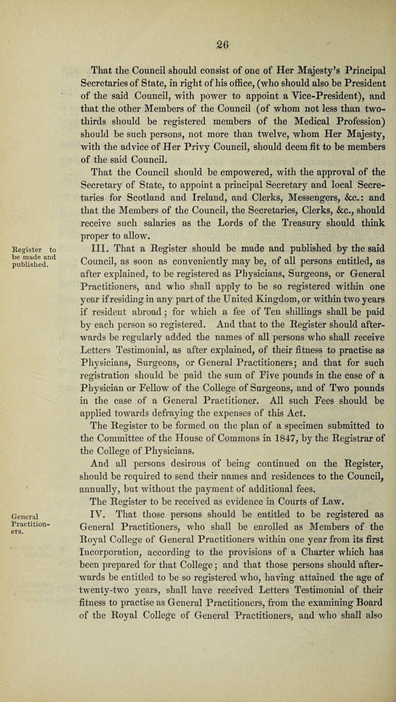 Register to be made and published. General Practition¬ ers. That the Council should consist of one of Her Majesty’s Principal Secretaries of State, in right of his office, (who should also be President of the said Council, with power to appoint a Vice-President), and that the other Members of the Council (of whom not less than two- thirds should be registered members of the Medical Profession) should be such persons, not more than twelve, whom Her Majesty, with the advice of Her Privy Council, should deem fit to be members of the said Council. That the Council should be empowered, with the approval of the Secretary of State, to appoint a principal Secretary and local Secre¬ taries for Scotland and Ireland, and Clerks, Messengers, &c.: and that the Members of the Council, the Secretaries, Clerks, &c., should receive such salaries as the Lords of the Treasurv should think proper to allow. III. That a Register should be made and published by the said Council, as soon as conveniently may be, of all persons entitled, as after explained, to be registered as Physicians, Surgeons, or General Practitioners, and who shall apply to be so registered within one year if residing in any part of the United Kingdom, or within two years if resident abroad; for which a fee of Ten shillings shall be paid by each person so registered. And that to the Register should after¬ wards be regularly added the names of all persons who shall receive Letters Testimonial, as after explained, of their fitness to practise as Physicians, Surgeons, or General Practitioners; and that for such registration should be paid the sum of Five pounds in the case of a Physician or Fellow of the College of Surgeons, and of Two pounds in the case of a General Practitioner. All such Fees should be applied towards defraying the expenses of this Act. The Register to be formed on the plan of a specimen submitted to the Committee of the House of Commons in 1847, by the Registrar of the College of Physicians. And all persons desirous of being continued on the Register, should be required to send their names and residences to the Council, annually, but without the payment of additional fees. The Register to be received as evidence in Courts of Law. IV. That those persons should be entitled to be registered as General Practitioners, who shall be enrolled as Members of the Royal College of General Practitioners within one year from its first Incorporation, according to the provisions of a Charter which has been prepared for that College ; and that those persons should after¬ wards be entitled to be so registered who, having attained the age of twenty-two years, shall have received Letters Testimonial of their fitness to practise as General Practitioners, from the examining Board of the Royal College of General Practitioners, and who shall also