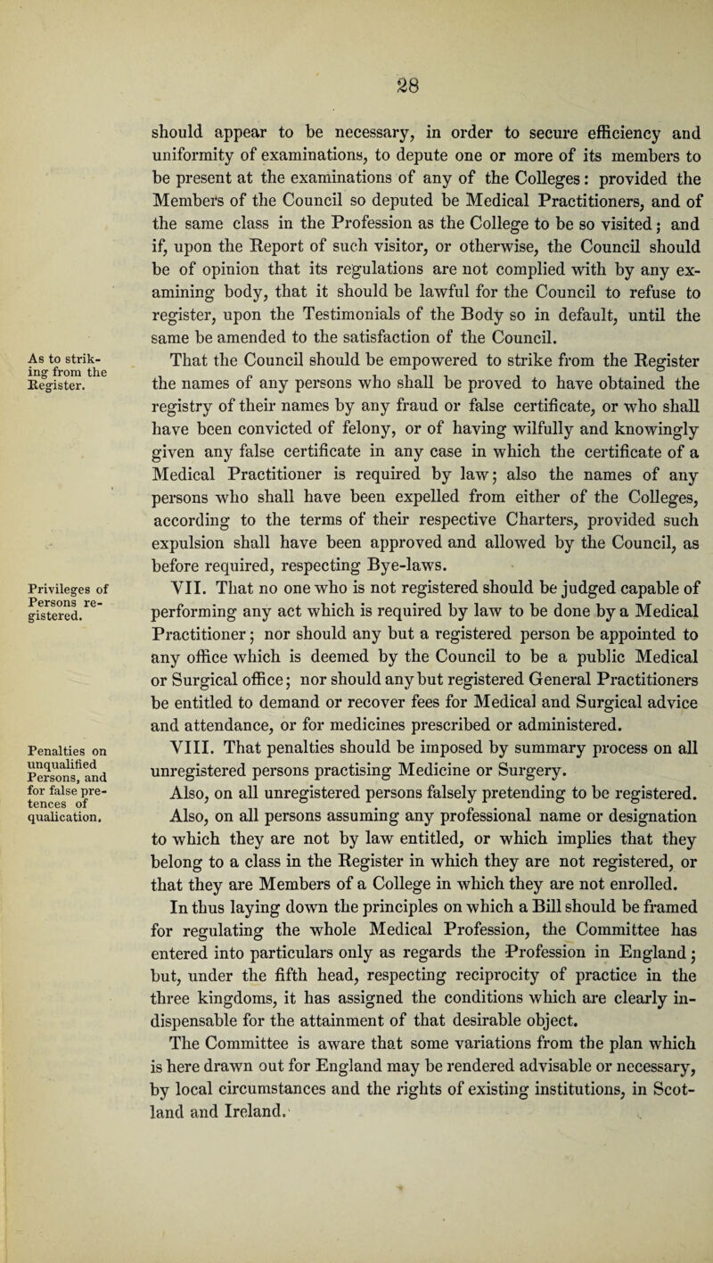 As to strik¬ ing from the Register. Privileges of Persons re¬ gistered. Penalties on unqualified Persons, and for false pre¬ tences of qualication. should appear to be necessary, in order to secure efficiency and uniformity of examinations, to depute one or more of its members to be present at the examinations of any of the Colleges: provided the Members of the Council so deputed be Medical Practitioners, and of the same class in the Profession as the College to be so visited; and if, upon the Report of such visitor, or otherwise, the Council should be of opinion that its regulations are not complied with by any ex¬ amining body, that it should be lawful for the Council to refuse to register, upon the Testimonials of the Body so in default, until the same be amended to the satisfaction of the Council. That the Council should be empowered to strike from the Register the names of any persons who shall be proved to have obtained the registry of their names by any fraud or false certificate, or who shall have been convicted of felony, or of having wilfully and knowingly given any false certificate in any case in which the certificate of a Medical Practitioner is required by law; also the names of any persons who shall have been expelled from either of the Colleges, according to the terms of their respective Charters, provided such expulsion shall have been approved and allowed by the Council, as before required, respecting Bye-laws. VII. That no one who is not registered should be judged capable of performing any act which is required by law to be done by a Medical Practitioner; nor should any but a registered person be appointed to any office which is deemed by the Council to be a public Medical or Surgical office; nor should any but registered General Practitioners be entitled to demand or recover fees for Medical and Surgical advice and attendance, or for medicines prescribed or administered. VIII. That penalties should be imposed by summary process on all unregistered persons practising Medicine or Surgery. Also, on all unregistered persons falsely pretending to be registered. Also, on all persons assuming any professional name or designation to which they are not by law entitled, or which implies that they belong to a class in the Register in which they are not registered, or that they are Members of a College in which they are not enrolled. In thus laying down the principles on which a Bill should be framed for regulating the whole Medical Profession, the Committee has entered into particulars only as regards the Profession in England; but, under the fifth head, respecting reciprocity of practice in the three kingdoms, it has assigned the conditions which are clearly in¬ dispensable for the attainment of that desirable object. The Committee is aware that some variations from the plan which is here drawn out for England may be rendered advisable or necessary, by local circumstances and the rights of existing institutions, in Scot¬ land and Ireland.1 <