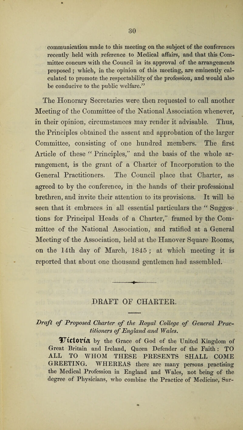 communication made to this meeting on the subject of the conferences recently held with reference to Medical affairs, and that this Com¬ mittee concurs with the Council in its approval of the arrangements proposed; which, in the opinion of this meeting, are eminently cal¬ culated to promote the respectability of the profession, and would also be conducive to the public welfare.’7 The Honorary Secretaries were then requested to call another Meeting of the Committee of the National Association whenever, in their opinion, circumstances may render it advisable. Thus, the Principles obtained the assent and approbation of the larger Committee, consisting of one hundred members. The first Article of these  Principles,” and the basis of the whole ar¬ rangement, is the grant of a Charter of Incorporation to the General Practitioners. The Council place that Charter, as agreed to by the conference, in the hands of their professional brethren, and invite their attention to its provisions. It will he seen that it embraces in all essential particulars the “ Sugges¬ tions for Principal Heads of a Charter,” framed by the Com¬ mittee of the National Association, and ratified at a General Meeting of the Association, held at the Hanover Square Rooms, on the 14th day of March, 1845 ; at which meeting it is reported that about one thousand gentlemen had assembled. -- DRAFT OF CHARTER. Draft of Proposed Charter of the Royal College of General Prac¬ titioners of England and Wales. by the Grace of God of the United Kingdom of Great Britain and Ireland, Queen Defender of the Faith : TO ALL TO WHOM THESE PRESENTS SHALL COME GREETING. WHEREAS there are many persons practising the Medical Profession in England and Wales, not being of the degree of Physicians, who combine the Practice of Medicine, Sur-