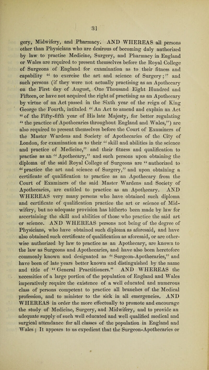 gery, Midwifery, and Pharmacy. AND WHEREAS all persons other than Physicians who are desirous of becoming duly authorized by law to practise Medicine, Surgery, and Pharmacy in England or Wales are required to present themselves before the Royal College of Surgeons of England for examination as to their fitness and capability u to exercise the art and science of Surgery; ” and such persons (if they were not actually practising as an Apothecary on the First day of August, One Thousand Eight Hundred and Fifteen, or have not acquired the right of practising as an Apothecary by virtue of an Act passed in the Sixth year of the reign of King George the Fourth, intituled u An Act to amend and explain an Act “ of the Fifty-fifth year of His late Majesty, for better regulating “ the practice of Apothecaries throughout England and Wales/’) are also required to present themselves before the Court of Examiners of the Master Wardens and Society of Apothecaries of the City of London, for examination as to their u skill and abilities in the science and practice of Medicine/’ and their fitness and qualification to practise as an c< Apothecary,” and such persons upon obtaining the diploma of the said Royal College of Surgeons are “ authorized to i( practice the art and science of Surgery,” and upon obtaining a certificate of qualification to practice as an Apothecary from the Court of Examiners of the said Master Wardens and Society of Apothecaries, are entitled to practice as an Apothecary. AND WHEREAS very many persons who have obtained such diploma and certificate of qualification practice the art or science of Mid¬ wifery, but no adequate provision has hitherto been made by law for ascertaining the skill and abilities of those who practice the said art or science. AND WHEREAS persons not being of the degree of Physicians, who have obtained such diploma as aforesaid, and have also obtained such certificate of qualification as aforesaid, or are other¬ wise authorized by law to practice as an Apothecary, are known to the law as Surgeons and Apothecaries, and have also been heretofore commonly known and designated as u Surgeon-Apothecaries,” and have been of late years better known and distinguished by the name and title of u General Practitioners.” AND WHEREAS the necessities of a large portion of the population of England and Wales imperatively require the existence of a well educated and numerous class of persons competent to practice all branches of the Medical profession, and to minister to the sick in all emergencies. AND WHEREAS in order the more effectually to promote and encourage the study of Medicine, Surgery, and Midwifery, and to provide an adequate supply of such well educated and well qualified medical and surgical attendance for all classes of the population in England and Wales : It appears to us expedient that the Surgeon-Apothecaries or