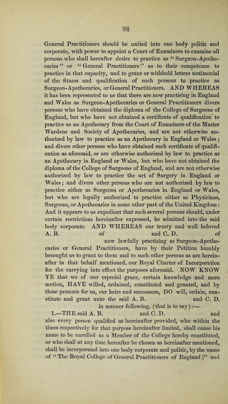 General Practitioners should be united into one body politic and corporate, with power to appoint a Court of Examiners to examine all persons who shall hereafter desire to practice as “ Surgeon-Apothe¬ caries ” or u General Practitioners” as to their competence to practice in that capacity, and to grant or withhold letters testimonial of the fitness and qualification of such persons to practice as Surgeon-Apothecaries, or General Practitioners. AND WHEREAS it has been represented to us that there are now practising in England and Wales as Surgeon-Apothecaries or General Practitioners divers persons who have obtained the diploma of the College of Surgeons of England, hut who have not obtained a certificate of qualification to practice as an Apothecary from the Court of Examiners of the Master Wardens and Society of Apothecaries, and are not otherwise au¬ thorized by law to practice as an Apothecary in England or Wales ; and divers other persons who have obtained such certificate of qualifi¬ cation as aforesaid, or are otherwise authorized by law to practice as an Apothecary in England or Wales, but who have not obtained the diploma of the College of Surgeons of England, and are not otherwise authorized by law to practice the art of Surgery in England or Wales; and divers other persons who are not authorized by law to practice either as Surgeons or Apothecaries in England or Wales, but who are legally authorized to practice either as Physicians, Surgeons, or Apothecaries in some other part of the United Kingdom : And it appears to us expedient that such several persons should, under certain restrictions hereinafter expressed, be admitted into the said body corporate. AND WHEREAS our trusty and well beloved A. B. of and C. D. of now lawfully practising as Surgeon-Apothe¬ caries or General Practitioners, have by their Petition humbly besought us to grant to them and to such other persons as are herein¬ after in that behalf mentioned, our Royal Charter of Incorporation for the carrying into effect the purposes aforesaid. NOW KNOW YE that we of our especial grace, certain knowledge and mere motion, HAVE willed, ordained, constituted and granted, and by these presents for us, our heirs and successors, DO will, ordain, con¬ stitute and grant unto the said A. B. and C. D. in manner following, (that is to say):— 1.—THE said A. B. and C. D. and also every person qualified as hereinafter provided, who within the times respectively for that purpose hereinafter limited, shall cause his name to be enrolled as a Member of the College hereby constituted, or who shall at any time hereafter be chosen as hereinafter mentioned, shall be incorporated into one body corporate and politic, by the name of u The Royal College of General Practitioners of England and