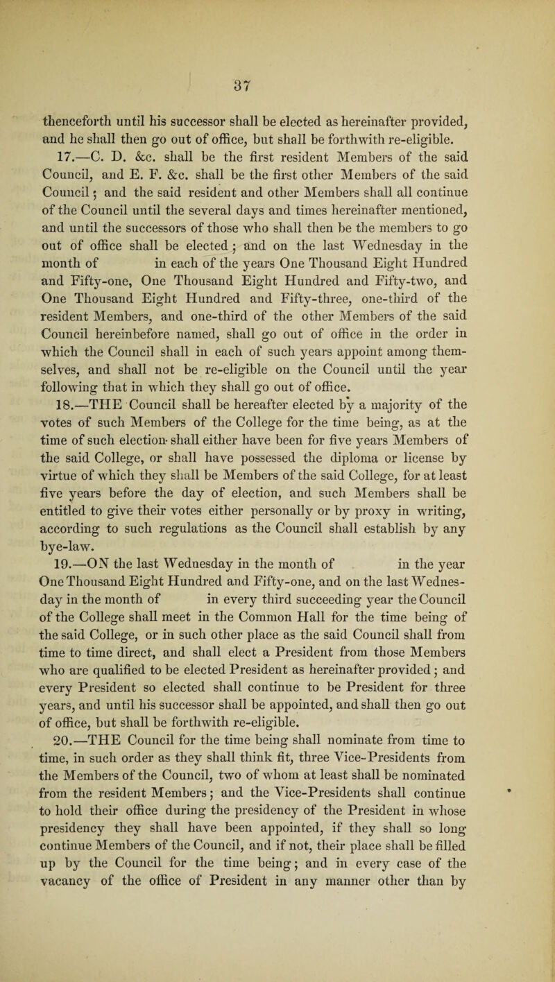 thenceforth until his successor shall be elected as hereinafter provided, and he shall then go out of office, but shall be forthwith re-eligible. 17. —C. D. &c. shall be the first resident Members of the said Council, and E. F. &c. shall be the first other Members of the said Council ; and the said resident and other Members shall all continue of the Council until the several days and times hereinafter mentioned, and until the successors of those who shall then be the members to go out of office shall be elected ; and on the last Wednesday in the month of in each of the years One Thousand Eight Hundred and Fifty-one, One Thousand Eight Hundred and Fifty-two, and One Thousand Eight Hundred and Fifty-three, one-third of the resident Members, and one-third of the other Members of the said Council hereinbefore named, shall go out of office in the order in which the Council shall in each of such years appoint among them¬ selves, and shall not be re-eligible on the Council until the year following that in which they shall go out of office. 18. —THE Council shall be hereafter elected by a majority of the votes of such Members of the College for the time being, as at the time of such election- shall either have been for five years Members of the said College, or shall have possessed the diploma or license by virtue of which they shall be Members of the said College, for at least five years before the day of election, and such Members shall be entitled to give their votes either personally or by proxy in writing, according to such regulations as the Council shall establish by any bye-law. 19. —ON the last Wednesday in the month of in the year One Thousand Eight Hundred and Fifty-one, and on the last Wednes¬ day in the month of in every third succeeding year the Council of the College shall meet in the Common Flail for the time being of the said College, or in such other place as the said Council shall from time to time direct, and shall elect a President from those Members who are qualified to be elected President as hereinafter provided • and every President so elected shall continue to be President for three years, and until his successor shall be appointed, and shall then go out of office, but shall be forthwith re-eligible. 20. —THE Council for the time being shall nominate from time to time, in such order as they shall think fit, three Vice-Presidents from the Members of the Council, two of whom at least shall be nominated from the resident Members; and the Vice-Presidents shall continue to hold their office during the presidency of the President in whose presidency they shall have been appointed, if they shall so long continue Members of the Council, and if not, their place shall be filled up by the Council for the time being; and in every case of the vacancy of the office of President in any manner other than by