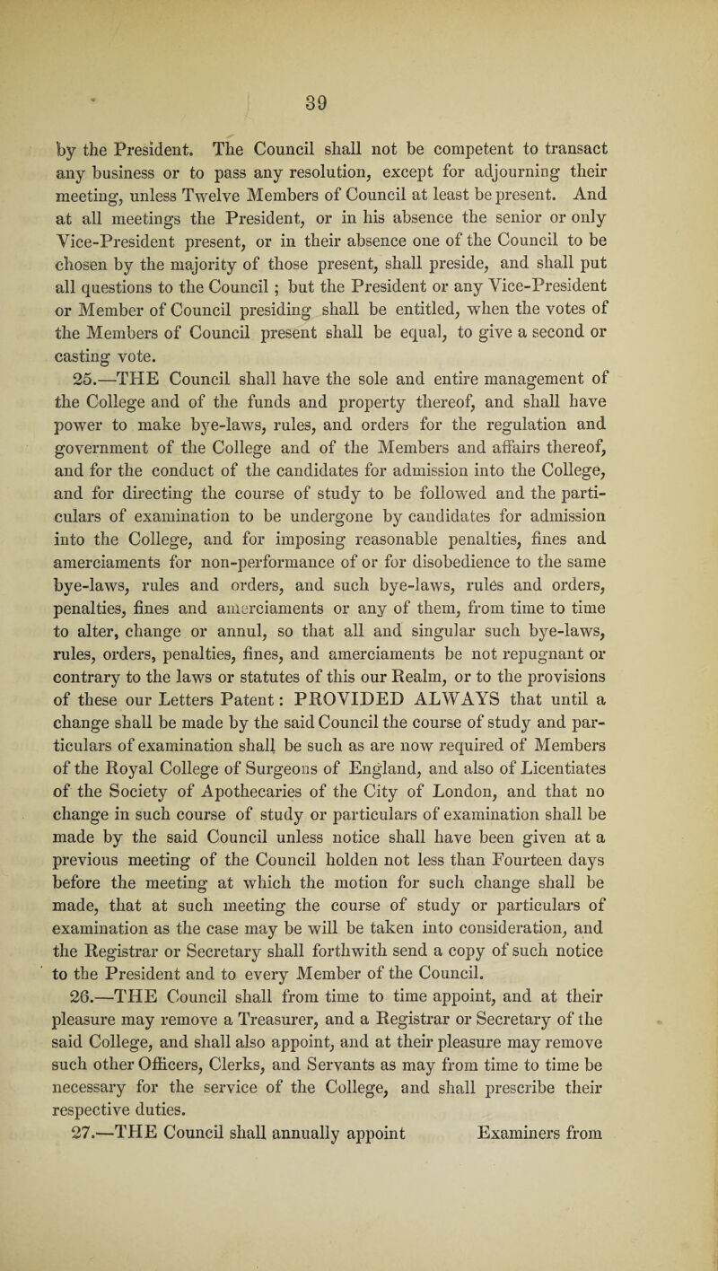 by the President. The Council shall not be competent to transact any business or to pass any resolution, except for adjourning their meeting, unless Twelve Members of Council at least be present. And at all meetings the President, or in his absence the senior or only Vice-President present, or in their absence one of the Council to be chosen by the majority of those present, shall preside, and shall put all questions to the Council; but the President or any Vice-President or Member of Council presiding shall be entitled, when the votes of the Members of Council present shall be equal, to give a second or casting vote. 25. —THE Council shall have the sole and entire management of the College and of the funds and property thereof, and shall have power to make bye-laws, rules, and orders for the regulation and government of the College and of the Members and affairs thereof, and for the conduct of the candidates for admission into the College, and for directing the course of study to be followed and the parti¬ culars of examination to be undergone by candidates for admission into the College, and for imposing reasonable penalties, fines and amerciaments for non-performance of or for disobedience to the same bye-laws, rules and orders, and such bye-laws, rules and orders, penalties, fines and amerciaments or any of them, from time to time to alter, change or annul, so that all and singular such bye-laws, rules, orders, penalties, fines, and amerciaments be not repugnant or contrary to the laws or statutes of this our Realm, or to the provisions of these our Letters Patent: PROVIDED ALWAYS that until a change shall be made by the said Council the course of study and par¬ ticulars of examination shall be such as are now required of Members of the Royal College of Surgeons of England, and also of Licentiates of the Society of Apothecaries of the City of London, and that no change in such course of study or particulars of examination shall be made by the said Council unless notice shall have been given at a previous meeting of the Council holden not less than Fourteen days before the meeting at which the motion for such change shall be made, that at such meeting the course of study or particulars of examination as the case may be will be taken into consideration, and the Registrar or Secretary shall forthwith send a copy of such notice to the President and to every Member of the Council. 26. —THE Council shall from time to time appoint, and at their pleasure may remove a Treasurer, and a Registrar or Secretary of the said College, and shall also appoint, and at their pleasure may remove such other Officers, Clerks, and Servants as may from time to time be necessary for the service of the College, and shall prescribe their respective duties. 27. —THE Council shall annually appoint Examiners from