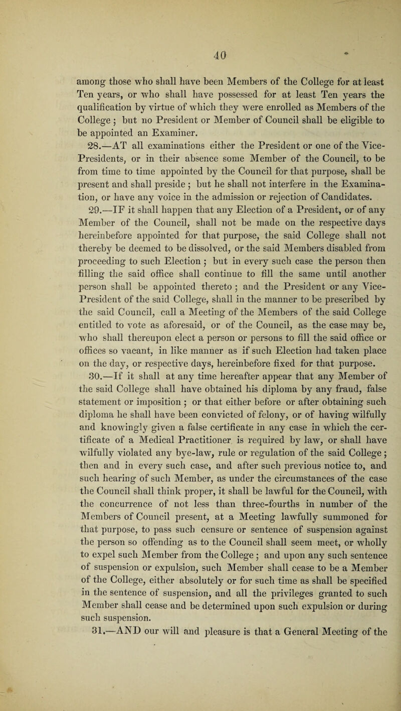 among those who shall have been Members of the College for at least Ten years, or who shall have possessed for at least Ten years the qualification by virtue of which they were enrolled as Members of the College ; but no President or Member of Council shall be eligible to be appointed an Examiner. 28. —AT all examinations either the President or one of the Vice- Presidents, or in their absence some Member of the Council, to be from time to time appointed by the Council for that purpose, shall be present and shall preside ; but he shall not interfere in the Examina¬ tion, or have any voice in the admission or rejection of Candidates. 29. —IF it shall happen that any Election of a President, or of any Member of the Council, shall not be made on the respective days hereinbefore appointed for that purpose, the said College shall not thereby be deemed to be dissolved, or the said Members disabled from proceeding to such Election ; but in every such case the person then filling the said office shall continue to fill the same until another person shall be appointed thereto ; and the President or any Vice- President of the said College, shall in the manner to be prescribed by the said Council, call a Meeting of the Members of the said College entitled to vote as aforesaid, or of the Council, as the case may be, who shall thereupon elect a person or persons to fill the said office or offices so vacant, in like manner as if such Election had taken place on the day, or respective days, hereinbefore fixed for that purpose. 30. —If it shall at any time hereafter appear that any Member of the said College shall have obtained his diploma by any fraud, false statement or imposition ; or that either before or after obtaining such diploma he shall have been convicted of felony, or of having wilfully and knowingly given a false certificate in any case in wdiich the cer¬ tificate of a Medical Practitioner is required by law, or shall have wilfully violated any bye-law, rule or regulation of the said College ; then and in every such case, and after such previous notice to, and such hearing of such Member, as under the circumstances of the case the Council shall think proper, it shall be lawful for the Council, with the concurrence of not less than three-fourths in number of the Members of Council present, at a Meeting lawfully summoned for that purpose, to pass such censure or sentence of suspension against the person so offending as to the Council shall seem meet, or wholly to expel such Member from the College \ and upon any such sentence of suspension or expulsion, such Member shall cease to be a Member of the College, either absolutely or for such time as shall be specified in the sentence of suspension, and all the privileges granted to such Member shall cease and be determined upon such expulsion or during such suspension. 31.—AND our will and pleasure is that a General Meeting of the
