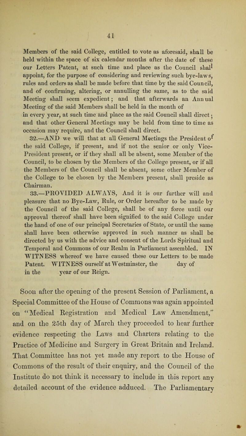 Members of the said College, entitled to vote as aforesaid, shall be held within the space of six calendar months after the date of these our Letters Patent, at such time and place as the Council shad appoint, for the purpose of considering and reviewing such bye-laws, rules and orders as shall be made before that time by the said Council, and of confirming, altering, or annulling the same, as to the said Meeting shall seem expedient; and that afterwards an Ann ual Meeting of the said Members shall be held in the month of in every year, at such time and place as the said Council shall direct • and that other General Meetings may be held from time to time as occasion may require, and the Council shall direct. 32. —AND we will that at all General Meetings the President cd the said College, if present, and if not the senior or only Vice- President present, or if they shall all be absent, some Member of the Council, to be chosen by the Members of the College present, or if all the Members of the Council shall be absent, some other Member of the College to be chosen by the Members present, shall preside as Chairman. 33. —PROVIDED ALWAYS, And it is our further will and pleasure that no Bye-Law, Rule, or Order hereafter to be made by the Council of the said College, shall be of any force until our approval thereof shall have been signified to the said College under the hand of one of our principal Secretaries of State, or until the same shall have been otherwise approved in such manner as shall be directed by us with the advice and consent of the Lords Spiritual and Temporal and Commons of our Realm in Parliament assembled. IN WITNESS whereof we have caused these our Letters to be made Patent. WITNESS ourself at Westminster, the day of in the year of our Reign. Soon after the opening of the present Session of Parliament, a Special Committee of the House of Commons was again appointed on “ Medical Registration and Medical Law Amendment,” and on the 25th day of March they proceeded to hear further evidence respecting the Laws and Charters relating to the Practice of Medicine and Surgery in Great Britain and Ireland. That Committee has not yet made any report to the House of Commons of the result of their enquiry, and the Council of the Institute do not think it necessary to include in this report any detailed account of the evidence adduced. The Parliamentary