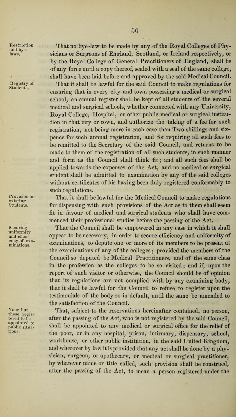 Restriction and bye¬ laws. Registry of Students. Provision for existing Students. Securing uniformity and effici¬ ency of exa¬ minations. None but those regis¬ tered to be appointed to public situa¬ tions. That no bye-law to be made by any of the Royal Colleges of Phy¬ sicians or Surgeons of England, Scotland, or Ireland respectively, or by the Royal College of General Practitioners of England, shall be of any force until a copy thereof, sealed with a seal of the same college, shall have been laid before and approved by the said Medical Council. That it shall be lawful for the said Council to make regulations for ensuring that in every city and town possessing a medical or surgical school, an annual register shall be kept of all students of the several medical and surgical schools, whether connected with any University, Royal College, Hospital, or other public medical or surgical institu¬ tion in that city or town, and authorize the taking of a fee for such registration, not being more in each case than Two shillings and six¬ pence for such annual registration, and for requiring all such fees to be remitted to the Secretary of the said Council, and returns to be made to them of the registration of all such students, in such manner and form as the Council shall think fit; and all such fees shall be applied towards the expenses of the Act, and no medical or surgical student shall be admitted to examination by any of the said colleges without certificates of his having been duly registered conformably to such regulations. That it shall be lawful for the Medical Council to make regulations for dispensing with such provisions of the Act as to them shall seem fit in favour of medical and surgical students who shall have com¬ menced their professional studies before the passing of the Act. That the Council shall be empowered in any case in which it shall appear to be necessary, in order to secure efficiency and uniformity of examinations, to depute one or more of its members to be present at the examinations of any of the colleges; provided the members of the Council so deputed be Medical Practitioners, and of the same class in the profession as the colleges to be so visited; and if, upon the report of such visitor or otherwise, the Council should be of opinion that its regulations are not complied with by any examining body, that it shall be lawful for the Council to refuse to register upon the testimonials of the body so in default, until the same be amended to the satisfaction of the Council. That, subject to the reservations hereinafter contained, no person, after the passing of the Act, who is not registered by the said Council, shall be appointed to any medical or surgical office for the relief of the poor, or in any hospital, prison, infirmary, dispensary, school, workhouse, or other public institution, in the said United Kingdom, and wherever by law it is provided that any act shall be done by a phy¬ sician, surgeon, or apothecary, or medical or surgical practitioner, by whatever name or title called, such provision shall be construed, after the passing of the Act, to mean a person registered under the