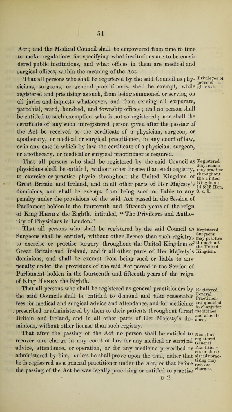 Act; and the Medical Council shall be empowered from time to time to make regulations for specifying what institutions are to be consi¬ dered public institutions, and what offices in them are medical and surgical offices, within the meaning of the Act. That all persons who shall be registered by the said Council as phy- Privileges of A . . . persons re- sicians, surgeons, or general practitioners, shall be exempt, while gistered. registered and practising as such, from being summoned or serving on all juries and inquests whatsoever, and from serving all corporate, parochial, ward, hundred, and township offices 5 and no person shall be entitled to such exemption who is not so registered ; nor shall the certificate of any such unregistered person given after the passing of the Act be received as the certificate of a physician, surgeon, or apothecary, or medical or surgical practitioner, in any court of law, or in any case in which by law the certificate of a physician, surgeon, or apothecary, or medical or surgical practitioner is required. That all persons who shall be registered by the said Council as Registered # . # o*/ Physicians physicians shall be entitled, without other license than such registry, may practise to exercise or practise physic throughout the United Kingdom of th^United^ Great Britain and Ireland, and in all other parts of Her Majesty’s ji41I|1d™^11 dominions, and shall be exempt from being sued or liable to any 8, c. 5. penalty under the provisions of the said Act passed in the Session of Parliament holden in the fourteenth and fifteenth years of the reign of King Henry the Eighth, intituled, “ The Privileges and Autho¬ rity of Physicians in London.” That all persons who shall be registered by the said Council as Registered Surgeons shall be entitled, without other license than such registry, m'ay practise to exercise or practise surgery throughout the United Kingdom of ^°umted Great Britain and Ireland, and in all other parts of Her Majesty’s Kingdom, dominions, and shall be exempt from being sued or liable to any penalty under the provisions of the said Act passed in the Session of Parliament holden in the fourteenth and fifteenth years of the reign of King Henry the Eighth. That all persons who shall be registered as general practitioners by Registered the said Councils shall be entitled to demand and take reasonable petition- fees for medical and surgical advice and attendance, and for medicines ers qualified . . . to charge for prescribed or administered by them to their patients throughout Great medicines Britain and Ireland, and in all other parts of Her Majesty’s do- ance?ttend minions, without other license than such registry. That after the passing of the Act no person shall be entitled to None but recover any charge in any court of law for any medical or surgical General^ advice, attendance, or operation, or for any medicine prescribed or Practition- ' / ± / */ 1 ers or those administered by him, unless he shall prove upon the trial, either that alreadyprac- he is registered as a general practitioner under the Act, or that before ^coverUy the passing of the Act he was legally practising or entitled to practise char§'es* D 2