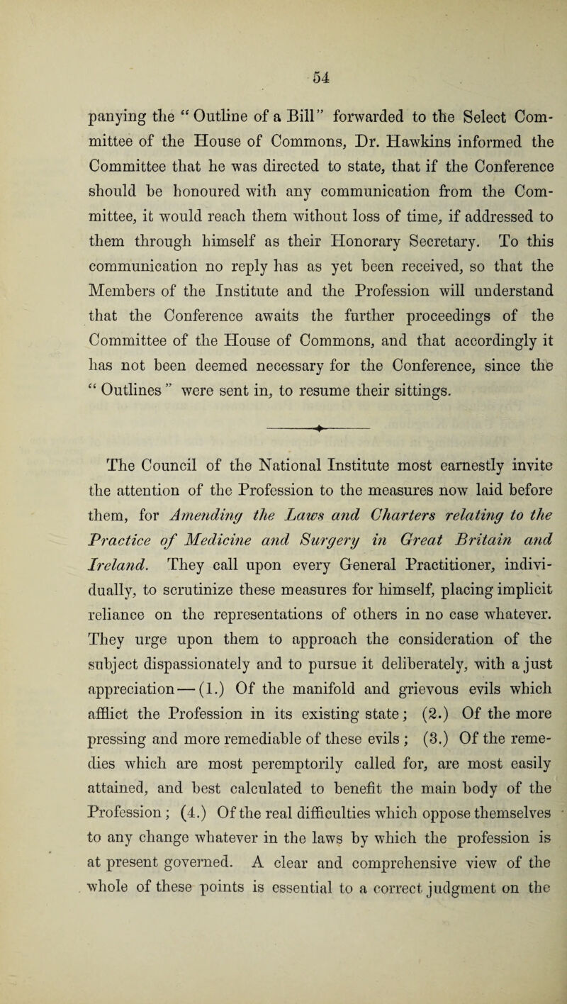panying the “ Outline of a Bill” forwarded to the Select Com¬ mittee of the House of Commons, Dr. Hawkins informed the Committee that he was directed to state, that if the Conference should he honoured with any communication from the Com¬ mittee, it would reach them without loss of time, if addressed to them through himself as their Honorary Secretary. To this communication no reply has as yet been received, so that the Members of the Institute and the Profession will understand that the Conference awaits the further proceedings of the Committee of the House of Commons, and that accordingly it has not been deemed necessary for the Conference, since thie “ Outlines ” were sent in, to resume their sittings. -- The Council of the National Institute most earnestly invite the attention of the Profession to the measures now laid before them, for Amending the Laws and Charters relating to the Practice of Medicine and Surgery in Great Britain and Ireland. They call upon every General Practitioner, indivi¬ dually, to scrutinize these measures for himself, placing implicit reliance on the representations of others in no case whatever. They urge upon them to approach the consideration of the subject dispassionately and to pursue it deliberately, with a just appreciation—(1.) Of the manifold and grievous evils which afflict the Profession in its existing state; (2.) Of the more pressing and more remediable of these evils ; (3.) Of the reme¬ dies which are most peremptorily called for, are most easily attained, and best calculated to benefit the main body of the Profession; (4.) Of the real difficulties which oppose themselves to any change whatever in the laws by which the profession is at present governed. A clear and comprehensive view of the whole of these points is essential to a correct judgment on the