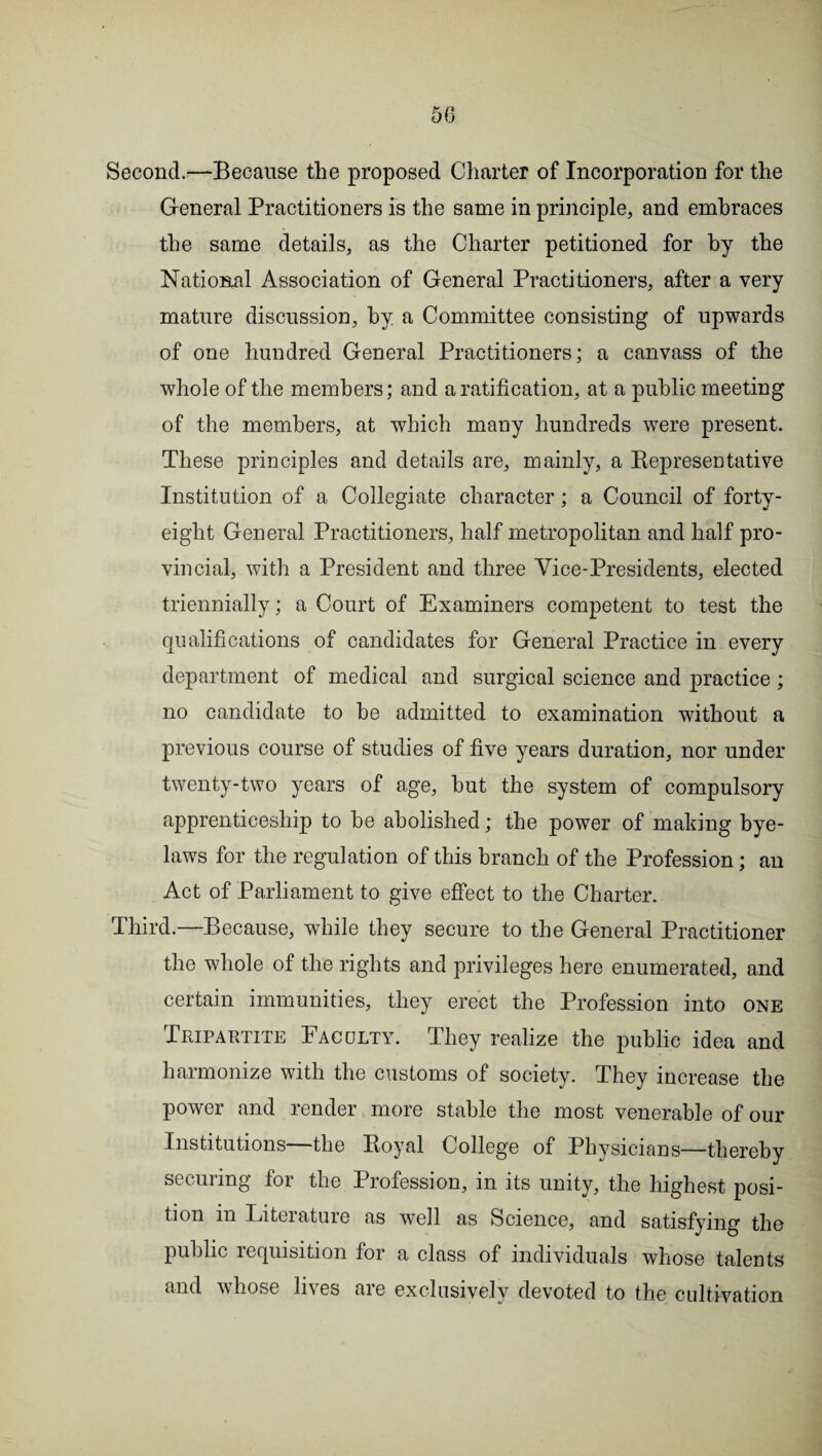 5(3 Second.—Because the proposed Charter of Incorporation for the General Practitioners is the same in principle, and embraces the same details, as the Charter petitioned for by the National Association of General Practitioners, after a very mature discussion, by a Committee consisting of upwards of one hundred General Practitioners; a canvass of the whole of the members; and a ratification, at a public meeting of the members, at which many hundreds were present. These principles and details are, mainly, a Bepresentative Institution of a Collegiate character; a Council of forty- eight General Practitioners, half metropolitan and half pro¬ vincial, with a President and three Vice-Presidents, elected triennially; a Court of Examiners competent to test the qualifications of candidates for General Practice in every department of medical and surgical science and practice; no candidate to be admitted to examination without a previous course of studies of five years duration, nor under twenty-two years of age, but the system of compulsory apprenticeship to be abolished; the power of making bye¬ laws for the regulation of this branch of the Profession; an Act of Parliament to give effect to the Charter. Third.—Because, while they secure to the General Practitioner the whole of the rights and privileges here enumerated, and certain immunities, they erect the Profession into one Tripartite Faculty. They realize the public idea and harmonize with the customs of society. They increase the power and render more stable the most venerable of our Institutions the Boyal College of Physicians—thereby securing for the Profession, in its unity, the highest posi¬ tion in Literature as well as Science, and satisfying the public requisition for a class of individuals whose talents and whose lives are exclusively devoted to the cultivation