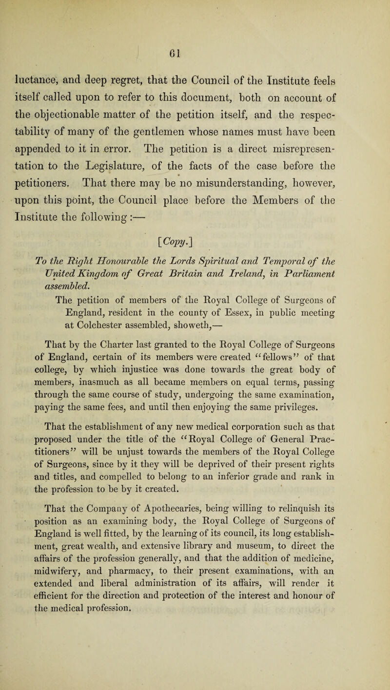 luctance, and deep regret, that the Council of the Institute feels itself called upon to refer to this document, both on account of the objectionable matter of the petition itself, and the respec¬ tability of many of the gentlemen whose names must have been appended to it in error. The petition is a direct misrepresen¬ tation to the Legislature, of the facts of the case before the -- —^ • petitioners. That there may be no misunderstanding, however, upon this point, the Council place before the Members of the Institute the following :— [Copy.] To the Right Honourable the Lords Spiritual and Temporal of the United Kingdom of Great Britain and Ireland, in Parliament assembled. The petition of members of the Royal College of Surgeons of England, resident in the county of Essex, in public meeting at Colchester assembled, showeth,— That by the Charter last granted to the Royal College of Surgeons of England, certain of its members were created “fellows” of that college, by which injustice was done towards the great body of members, inasmuch as all became members on equal terms, passing through the same course of study, undergoing the same examination, paying the same fees, and until then enjoying the same privileges. That the establishment of any new medical corporation such as that proposed under the title of the “Royal College of General Prac¬ titioners” will be unjust towards the members of the Royal College of Surgeons, since by it they will be deprived of their present rights and titles, and compelled to belong to an inferior grade and rank in the profession to be by it created. That the Company of Apothecaries, being willing to relinquish its position as an examining body, the Royal College of Surgeons of England is well fitted, by the learning of its council, its long establish¬ ment, great wealth, and extensive library and museum, to direct the affairs of the profession generally, and that the addition of medicine, midwifery, and pharmacy, to their present examinations, with an extended and liberal administration of its affairs, will render it efficient for the direction and protection of the interest and honour of the medical profession.