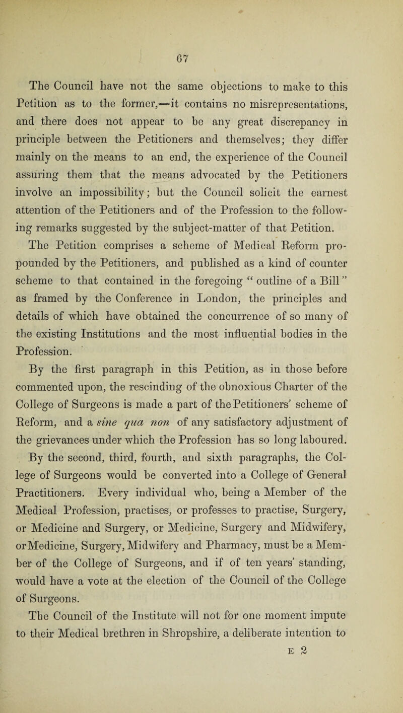 The Council have not the same objections to make to this Petition as to the former,—it contains no misrepresentations, and there does not appear to be any great discrepancy in principle between the Petitioners and themselves; they differ mainly on the means to an end, the experience of the Council assuring them that the means advocated by the Petitioners involve an impossibility; but the Council solicit the earnest attention of the Petitioners and of the Profession to the follow¬ ing remarks suggested by the subject-matter of that Petition. The Petition comprises a scheme of Medical Reform pro¬ pounded by the Petitioners, and published as a kind of counter scheme to that contained in the foregoing “ outline of a Bill ” as framed by the Conference in London, the principles and details of which have obtained the concurrence of so many of the existing Institutions and the most influential bodies in the Profession. By the first paragraph in this Petition, as in those before commented upon, the rescinding of the obnoxious Charter of the College of Surgeons is made a part of the Petitioners’ scheme of Reform, and a sine qua non of any satisfactory adjustment of the grievances under which the Profession has so long laboured. By the second, third, fourth, and sixth paragraphs, the Col¬ lege of Surgeons would be converted into a College of General Practitioners. Every individual who, being a Member of the Medical Profession, practises, or professes to practise, Surgery, or Medicine and Surgery, or Medicine, Surgery and Midwifery, or Medicine, Surgery, Midwifery and Pharmacy, must be a Mem¬ ber of the College of Surgeons, and if of ten years’ standing, would have a vote at the election of the Council of the College of Surgeons. The Council of the Institute will not for one moment impute to their Medical brethren in Shropshire, a deliberate intention to e 2