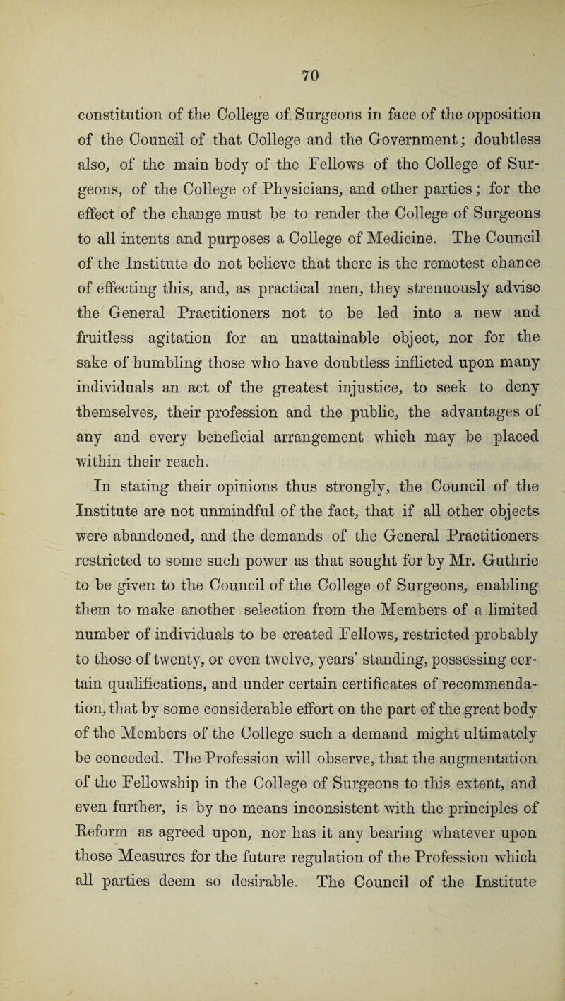 constitution of the College of Surgeons in face of the opposition of the Council of that College and the Government; doubtless also, of the main body of the Fellows of the College of Sur¬ geons, of the College of Physicians, and other parties; for the effect of the change must be to render the College of Surgeons to all intents and purposes a College of Medicine. The Council of the Institute do not believe that there is the remotest chance of effecting this, and, as practical men, they strenuously advise the General Practitioners not to he led into a new and fruitless agitation for an unattainable object, nor for the sake of humbling those who have doubtless inflicted upon many individuals an act of the greatest injustice, to seek to deny themselves, their profession and the public, the advantages of any and every beneficial arrangement which may he placed within their reach. In stating their opinions thus strongly, the Council of the Institute are not unmindful of the fact, that if all other objects were abandoned, and the demands of the General Practitioners restricted to some such power as that sought for by Mr. Guthrie to be given to the Council of the College of Surgeons, enabling them to make another selection from the Members of a limited number of individuals to be created Fellows, restricted probably to those of twenty, or even twelve, years’ standing, possessing cer¬ tain qualifications, and under certain certificates of recommenda¬ tion, that by some considerable effort on the part of the great body of the Members of the College such a demand might ultimately be conceded. The Profession will observe, that the augmentation of the Fellowship in the College of Surgeons to this extent, and even further, is by no means inconsistent with the principles of Eeform as agreed upon, nor has it any bearing whatever upon those Measures for the future regulation of the Profession which all parties deem so desirable. The Council of the Institute