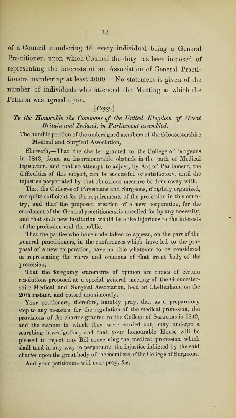 of a Council numbering 48, every individual being a General Practitioner, upon which Council the duty has been imposed of representing the interests of an Association of General Practi¬ tioners numbering at least 4000. No statement is given of the number of individuals who attended the Meeting at which the Petition was agreed upon. [Copy. ] To the Honorable the Commons of the United Kingdom of Great Britain and Ireland, in Parliament assembled. The humble petition of the undersigned members of the Gloucestershire Medical and Surgical Association, Showeth,—That the charter granted to the College of Surgeons in 1843, forms an insurmountable obstacle in the path of Medical legislation, and that no attempt to adjust, by Act of Parliament, the difficulties of this subject, can be successful or satisfactory, until the injustice perpetrated by that obnoxious measure be done away with. That the Colleges of Physicians and Surgeons, if rightly organized, are quite sufficient for the requirements of the profession in this coun¬ try, and that' the proposed creation of a new corporation, for the enrolment of the General practitioners, is uncalled for by any necessity, and that such new institution would be alike injurious to the interests of the profession and the public. That the parties who have undertaken to appear, on the part of the general practitioners, in the conferences which have led to the pro¬ posal of a new corporation, have no title whatever to be considered as representing the views and opinions of that great body of the profession. That the foregoing statements of opinion are copies of certain resolutions proposed at a special general meeting of the Gloucester¬ shire Medical and Surgical Association, held at Cheltenham, on the 20th instant, and passed unanimously. Your petitioners, therefore, humbly pray, that as a preparatory step to any measure for the regulation of the medical profession, the provisions of the charter granted to the College of Surgeons in 1843, and the manner in which they were carried out, may undergo a searching investigation, and that your honourable House will be pleased to reject any Bill concerning the medical profession which shall tend in any way to perpetuate the injustice inflicted by the said charter upon the great body of the members of the College of Surgeons. And your petitioners will ever pray, &c.