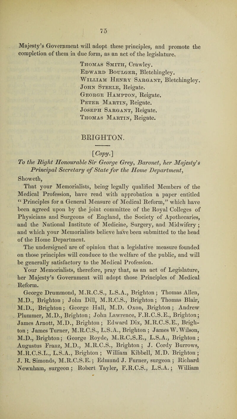 Majesty’s Government will adopt these principles, and promote the completion of them in due form, as an act of the legislature. Thomas Smith, Crawley. Edward Boulger, Bletchingley. William Henry Sargant, Bletchingley. John Steele, Reigate. George Hampton, Reigate. Peter Martin, Reigate. Joseph Sargant, Reigate. Thomas Martin, Reigate. BRIGHTON. \_Copy.\ To the Right Honourable Sir George Grey, Baronet, her Majesty’s Principal Secretary of State for the Home Department, Showeth, That your Memorialists, being legally qualified Members of the Medical Profession, have read with approbation a paper entitled u Principles for a General Measure of Medical Reform,” which have been agreed upon by the joint committee of the Royal Colleges of Physicians and Surgeons of England, the Society of Apothecaries, and the National Institute of Medicine, Surgery, and Midwifery ; and which your Memorialists believe have been submitted to the head of the Home Department. The undersigned are of opinion that a legislative measure founded on those principles will conduce to the welfare of the public, and will be generally satisfactory to the Medical Profession. Your Memorialists, therefore, pray that, as an act of Legislature, her Majesty’s Government will adopt those Principles of Medical Reform. George Drummond, M.R.C.S., L.S.A., Brighton; Thomas Allen, M.D., Brighton; John Dill, M.R.C.S., Brighton; Thomas Blair, M.D., Brighton; George Hall, M.D. Oxon, Brighton; Andrew Plummer, M.D., Brighton; John Lawrence, F.R.C.S.E., Brighton; James Arnott, M.D., Brighton; Edward Dix, M.R.C.S.E., Brigh¬ ton ; James Turner, M.R.C.S., L.S.A., Brighton ; James W. Wilson, M.D., Brighton; George Royde, M.R.C.S.E., L.S.A., Brighton; Augustus Franz, M.D., M.R.C.S., Brighton ; J. Cordy Burrows, M.R.C.S.L., L.S.A., Brighton; William Kibbell, M.D. Brighton; J. R. Simonds, M.R.C.S.E.; Edmund J. Furner, surgeon ; Richard Newnham, surgeon ; Robert Tayler, F.R.C.S., L.S.A.; William