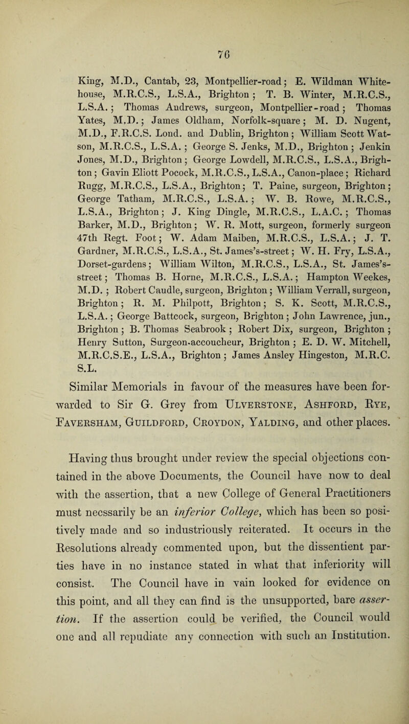 King, M.D., Cantab, 23, Montpellier-road; E. Wildman White- house, M.R.C.S., L.S.A., Brighton ; T. B. Winter, M.R.C.S., L. S.A.; Thomas Andrews, surgeon, Montpellier-road; Thomas Yates, M.D.; James Oldham, Norfolk-square; M. D. Nugent, M. D., F.R.C.S. Lond. and Dublin, Brighton; William Scott Wat¬ son, M.R.C.S., L.S.A. ; George S. Jenks, M.D., Brighton ; Jenkin Jones, M.D., Brighton ; George Lowdell, M.R.C.S., L.S.A., Brigh¬ ton ; Gavin Eliott Pocock, M.R.C.S., L.S.A., Canon-place; Richard Rugg, M.R.C.S., L.S.A., Brighton; T. Paine, surgeon, Brighton; George Tatham, M.R.C.S., L.S.A. ; W. B. Rowe, M.R.C.S., L. S.A., Brighton; J. King Dingle, M.R.C.S., L.A.C. ; Thomas Barker, M.D., Brighton; W. R. Mott, surgeon, formerly surgeon 47th Regt. Foot; W. Adam Maiben, M.R.C.S., L.S.A.; J. T. Gardner, M.R.C.S., L.S.A., St. James’s-street; W. H. Fry, L.S.A., Dorset-gardens; William Wilton, M.R.C.S., L.S.A., St. James’s- street; Thomas B. Horne, M.R.C.S., L.S.A.; Hampton Weekes, M. D. ; Robert Caudle, surgeon, Brighton ; William Verrall, surgeon, Brighton; R. M. Philpott, Brighton; S. K. Scott, M.R.C.S., L. S.A.; George Battcock, surgeon, Brighton ; John Lawrence, jun., Brighton ; B. Thomas Seabrook ; Robert Dix, surgeon, Brighton ; Henry Sutton, Surgeon-accoucheur, Brighton ; E. D. W. Mitchell, M. R.C.S.E., L.S.A., Brighton ; James Ansley Hingeston, M.R.C. S.L. Similar Memorials in favour of the measures have been for¬ warded to Sir G. Grey from Ulverstone, Ashford, Rye, Eaversham, Guildford, Croydon, Yalding, and other places. Having thus brought under review the special objections con¬ tained in the above Documents, the Council have now to deal with the assertion, that a new College of General Practitioners must necssarily he an inferior College, which has been so posi¬ tively made and so industriously reiterated. It occurs in the Resolutions already commented upon, but the dissentient par¬ ties have in no instance stated in what that inferiority will consist. The Council have in vain looked for evidence on this point, and all they can find is the unsupported, hare asser¬ tion. If the assertion could be verified, the Council would one and all repudiate any connection with such an Institution.