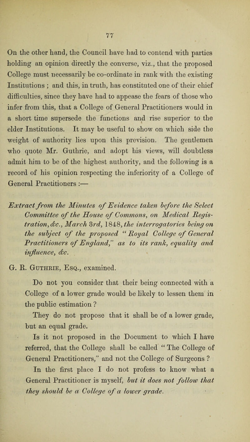 On the other hand, the Council have had to contend with parties holding an opinion directly the converse, viz., that the proposed College must necessarily he co-ordinate in rank with the existing Institutions ; and this, in truth, has constituted one of their chief difficulties, since they have had to appease the fears of those who infer from this, that a College of General Practitioners would in a short time supersede the functions and rise superior to the elder Institutions. It may be useful to show on which side the weight of authority lies upon this prevision. The gentlemen who quote Mr. Guthrie, and adopt his views, will doubtless admit him to be of the highest authority, and the following is a record of his opinion respecting the inferiority of a College of General Practitioners :— Extract from the Minutes of Evidence taken before the Select Committee of the House of Commons, on Medical Regis¬ tration,dec., March 3rd, 184,8, the interrogatories being on the subject of the proposed “ Royal College of General Practitioners of Englandas to its rank, equality and influence, dec. G. E. Guthrie, Esq., examined. Do not you consider that their being connected with a College of a lower grade would be likely to lessen them in the public estimation ? They do not propose that it shall be of a lower grade, but an equal grade. Is it not proposed in the Document to which I have referred, that the College shall be called “ The College of General Practitioners,” and not the College of Surgeons ? In the first place I do not profess to know what a General Practitioner is myself, but it does not follow that they should be a College of a lower grade.