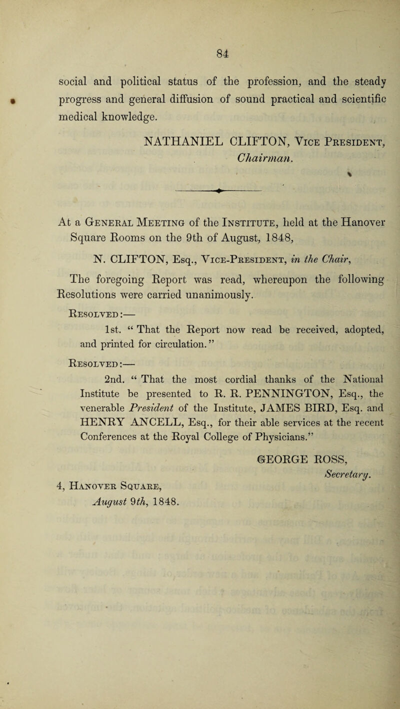 social and political status of the profession, and the steady • progress and general diffusion of sound practical and scientific medical knowledge. NATHANIEL CLIFTON, Vice President, Chairman. At a General Meeting of the Institute, held at the Hanover Square Rooms on the 9th of August, 1848, N. CLIFTON, Esq., Vice-President, in the Chair, The foregoing Report was read, whereupon the following Resolutions were carried unanimously. Resolved :— 1st. “ That the Report now read be received, adopted, and printed for circulation. ” Resolved :— 2nd. “ That the most cordial thanks of the National Institute be presented to R. R. PENNINGTON, Esq., the venerable President of the Institute, JAMES BIRD, Esq. and HENRY ANCELL, Esq., for their able services at the recent Conferences at the Royal College of Physicians.” GEORGE ROSS, Secretary. 4, Hanover Square, August 9th, 1848.