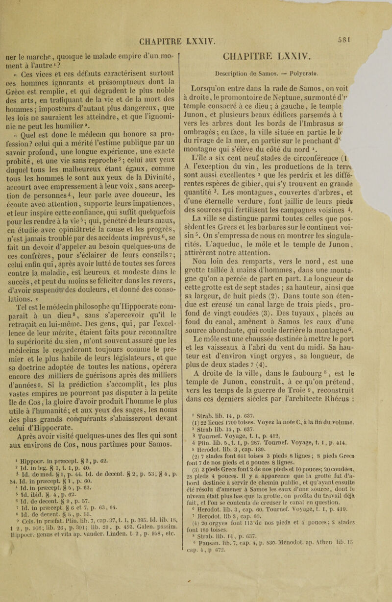 ner !e marche, quoique le malade empire d’un mo¬ ment à l’autre1 ? « Ces vices et ces défauts caractérisent surtout ces hommes ignorants et présomptueux dont la Grèce est remplie, et qui dégradent le plus noble des arts, en trafiquant de la vie et de la mort des hommes; imposteurs d’autant plus dangereux, que les lois ne sauraient les atteindre, et que l’ignomi¬ nie ne peut les humilier *. « Quel est donc le médecin qui honore sa pro¬ fession? celui qui a mérité l’estime publique par un savoir profond, une longue expérience, une exacte probité, et une vie sans reproche3 4 ; celui aux yeux duquel tous les malheureux étant égaux, comme tous les hommes le sont aux yeux de la Divinité, accourt avec empressement à leur voix, sans accep¬ tion de personnes4, leur parle avec douceur, les écoute avec attention, supporte leurs impatiences, et leur inspire cette confiance, qui suffit quelquefois pour les rendre à la vie5 ; qui, pénétré de leurs maux, en étudie avec opiniâtreté la cause et les progrès, n’est jamais troublé par des accidents imprévus6 7, se fait un devoir d’appeler au besoin quelques-uns de ces confrères, pour s’éclairer de leurs conseils7; celui enfin qui, après avoir lutté de toutes ses forces contre la maladie, est heureux et modeste dans le succès, et peut du moins se féliciter dans les revers, d’avoir suspendu des douleurs, et donné des conso¬ lations. » Tel est le médecin philosophe qu’Hippocrate com¬ parait à un dieu8 9, sans s’apercevoir qu’il le retraçait en lui-même. Des gens, qui, par l’excel¬ lence de leur mérite, étaient faits pour reconnaître la supériorité du sien, m’ont souvent assuré que les médecins le regarderont toujours comme le pre¬ mier et le plus habile de leurs législateurs, et que sa doctrine adoptée de toutes les nations, opérera encore des milliers de guérisons après des milliers d’années9. Si la prédiction s’accomplit, les plus vastes empires ne pourront pas disputer à la petite île de Cos, la gloire d’avoir produit l’homme le plus utile à l’humanité; et aux yeux des sages, les noms des plus grands conquérants s’abaisseront devant celui d’Hippocrate. Après avoir visité quelques-unes des îles qui sont aux environs de Cos, nous partîmes pour Samos. 1 Hippocr. in præcept. § 2, p. 62. 2 Id. in leg. § I, t. I, p. 40. 3 Id. demed. § i, p. 44. Id. de decent. § 2, p. 53; g 4, p. 54. Id. in præcept. § i, p. 60. 4 Id. in præcept. § 5, p. 63. 5 Id. ibid. §. 4,p. 62. 6 Id. de decent. § 9, p. 57. 7 Id. in præcept. g 6 et 7, p. 63, 64. 8 Id. de decent. § 5, p. 55. 9 Cels, in præfat. Plin. lib. 7, cap. 37, t. 1, p. 395. Id. lib. 18, t 2, p. 108; lib. 26, p. 391; lib. 29, p. 493. Galen, passim. Hippocr. genus et vita ap. vander. Linden, t. 2 , p. 958, etc. CHAPITRE LXX1Y. Description de Samos. — Polycrate. Lorsqu’on entre dans la rade de Samos, on voit à droite, le promontoire de Neptune, surmonté d’r temple consacré à ce dieu ; à gauche, le temple Junon, et plusieurs beaux édifices parsemés à t vers les arbres dont les bords de l’Imbrasus si ombragés; en face, la ville située en partie le le du rivage de la mer, en partie sur le penchant d’’ montagne qui s’élève du côté du nord r. L’île a six cent neuf stades de circonférence (1 A l’exception du vin, les productions de la terrt sont aussi excellentes 2 que les perdrix et les diffé¬ rentes espèces de gibier, qui s’y trouvent en grande quantité 3. Les montagnes, couvertes d’arbres, et d’une éternelle verdure, font jaillir de leurs pieds des sources qui fertilisent les campagnes voisines L La ville se distingue parmi toutes celles que pos¬ sèdent les Grecs et les barbares sur le continent voi¬ sin 5. On s’empressa de nous en montrer les singula¬ rités. L’aqueduc, le môle et le temple de Junon, attirèrent notre attention. Non loin des remparts, vers le nord, est une grotte taillée à mains d’hommes, dans une monta¬ gne qu’on a percée de part en part. La longueur de cette grotte est de sept stades ; sa hauteur, ainsi que sa largeur, de huit pieds (2). Dans toute son éten¬ due est creusé un canal large de trois pieds, pro¬ fond de vingt coudées (3). Des tuyaux , placés au fond du canal, amènent à Samos les eaux d’une source abondante, qui coule derrière la montagne6. Le môle est une chaussée destinée à mettre le port et les vaisseaux à l’abri du vent du midi. Sa hau¬ teur est d’environ vingt orgyes, sa longueur, de plus de deux stades i (4). A droite de la ville, dans le faubourg 8, est le temple de Junon, construit, à ce qu’on prétend, vers les temps de la guerre de Troie 9, reconstruit dans ces derniers siècles par l’architecte Rhécus : 1 Strab.lib. 14,p. 637. (1) 22 lieues 1700 toises. Voyez la note C, à la ün du volume. 2 Strab lib. 14, p. 637. 3 Tournef. Voyage, t. I, p. 412. 4 Plin. lib. 5,t. I, p. 287. Tournef. Voyage, t. I, p. 414. 8 Herodot. lib. 3, cap. 139. (2) 7 stades font 661 toises 3 pieds 8 lignes; 8 pieds Grecs font 7 de nos pieds et 6 pouces 8 lignes. (3) 3 pieds Grecs font 2.de nos pieds et 10 pouces; 20 coudées, 28 pieds 4 pouces. 11 y a apparence que la grolle fut d’a¬ bord destinée à servir de chemin public, et qu’ayant ensuite été résolu d’amener à Samos les eaux d’une source, dont le niveau était plus bas que la grotte, on profita du travail déjà fait, et l’on se contenta de creuser le canal en question. 6 Herodot. lib. 3, cap. 60. Tournef. Voyage, t. I, p. 419. 7 Herodot. lib 3, cap. 60. (4) 20 orgyes font 113 de nos pieds et 4 pouces; 2 stades font 189 toises. 8 Strab. lib. 14, p. 637. 9 Pausan. lib. 7, cap. 4, p. 530. Mcnodot. ap. Athcn lib. 15 * cap. 4, p 672.