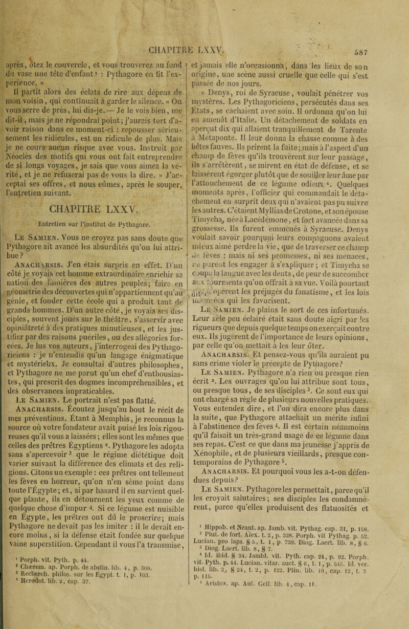 après, ôtez le couvercle, et vous trouverez au fond du vase une tête d’enfant1 : Pythagore en fit l’ex¬ périence. » Il partit alors des éclats de rire aux dépens de mon voisin, qui continuait à garder le silence. « On vous serre de près, lui dis-je. — Je le vois bien, me dit-il, mais je ne répondrai point ; j’aurais tort d’a¬ voir raison dans ce moment-ci : repousser sérieu¬ sement les ridicules, est un ridicule de plus. Mais je ne cours aucun risque avec vous. Instruit par Néoclès des motifs qui vous ont fait entreprendre de si longs voyages, je sais que vous aimez la vé¬ rité, et je ne refuserai pas de vous la dire. » J’ac¬ ceptai ses offres, et nous eûmes, après le souper, l’entretien suivant. CHAPITRE LXXY. Entretien sur l’institut de Pythagore. Le Samien. Vous ne croyez pas sans doute que Pythagore ait avancé les absurdités qu’on lui attri¬ bue ? Anachvrsis. J’en étais surpris en effet. D'un côté je voyais cet homme extraordinaire enrichir sa nation des lumières des autres peuples; faire en géométrie des découvertes qui n’appartiennent qu'au génie, et fonder cette école qui a produit tant de grands hommes. D’un autre côté, je voyais ses dis¬ ciples, souvent joués sur le théâtre, s’asservir avec opiniâtreté à des pratiques minutieuses, et les jus¬ tifier par des raisons puériles, ou des allégories for¬ cées. Je lus vos auteurs, j’interrogeai des Pythago¬ riciens : je n’entendis qu’un langage énigmatique et mystérieux. Je consultai d’autres philosophes, et Pythagore ne me parut qu’un chef d’enthousias- tes, qui prescrit des dogmes incompréhensibles, et des observances impraticables. Le Samien. Le portrait n’est pas flatté. Anacharsis. Écoutez jusqu’au bout le récit de mes préventions. Étant à Memphis, je reconnus la source où votre fondateur avait puisé les lois rigou¬ reuses qu’il vous a laissées ; elles sont les mêmes que celles des prêtres Égyptiens 2. Pythagore les adopta sans s’apercevoir3 4 que le régime diététique doit varier suivant la différence des climats et des reli¬ gions. Citons un exemple : ces prêtres ont tellement les fèves en horreur, qu’on n’en sème point dans toute l’Égypte; et, si par hasard il en survient quel¬ que plante, ils en détournent les yeux comme de quelque chose d’impur 4. Si ce légume est nuisible en Égypte, les prêtres ont dû le proscrire; mais Pythagore ne devait pas les imiter : il le devait en¬ core moins, si la défense était fondée sur quelque vaine superstition. Cependant il vous l’a transmise, 1 Porph. vit. Pyth. p. 44. 2 Chærem. ap. Porph. de abstin. lib. 4, p. 308. 3 Recherch. philos, sur les Egypt, t. i, p. 103. 4 Herodot. lib. 2, cap. 37, et jamais elle n’occasionna, dans les lieux de son origine, une scène aussi cruelle que celle qui s’est passée de nos jours. « Denys, roi de Syracuse, voulait pénétrer vos mystères. Les Pythagoriciens, persécutés dans ses Etats, se cachaient avec soin. Il ordonna qu’on lui en amenât d’Italie. Un détachement de soldats en aperçut dix qui allaient tranquillement de Tarente a Métaponte. Il leur donna la chasse comme à des bêtes fauves. Ils prirent la fuite;mais à l'aspect d’un champ de fèves qu’ils trouvèrent sur leur passage, iis s'arrêtèrent, se mirent en état de défense, et se laissèrent égorger plutôt que de souiller leur âme par l'attouchement de ce légume odieux *. Quelques moments après, l’officier qui commandait le déta¬ chement en surprit deux qui n’avaient pas pu suivre les autres. C’étaient Myllias de Crotone, et son épouse Timycha^ née à Lacédémone, et fort avancée dans sa grossesse. Us furent emmenés à Syracuse. Denys voulait savoir pourquoi leurs compagnons avaient mieux aimé perdre la vie, que de traverser ce champ dr fèves : mais ni ses promesses, ni ses menaces, ne purent les engager à s’expliquer ; et Timycha se coupa la langue avec les dents, de peur de succomber aux tourments qu’on offrait à sa vue. Voilà pourtant clif V* opèrent les préjugés du fanatisme, et les lois înnm: ées qui les favorisent. Le Samien. Je plains le sort de ces infortunés. Leur zèle peu éclairé était sans doute aigri par les rigueurs que depuis quelque temps on exerçait contre eux. Ils jugèrent de l’importance de leurs opinions, par celle qu’on mettait à les leur ôter. Anacharsis. Et pensez-vous qu’ils auraient pu sans crime violer le précepte de Pythagore? Le Samien. Pythagore n’a rien ou presque rien écrit2. Les ouvrages qu’on lui attribue sont tous, ou presque tous, de ses disciples3. Ce sont eux qui ont chargé sa règle de plusieurs nouvelles pratiques. Vous entendez dire, et l’on dira encore plus dans la suite, que Pythagore attachait un mérite infini à l’abstinence des fèves 4. U est certain néanmoins qu’il faisait un très-grand usage de ce légume dans ses repas. C’est ce que dans ma jeunesse j’appris de Xénophile, et de plusieurs vieillards, presque con¬ temporains de Pythagore 5. Anacharsis. Et pourquoi vous les a-t-on défen¬ dues depuis? Le Samien. Pythagoreles permettait, parce qu’il les croyait salutaires ; ses disciples les condamnè¬ rent, parce qu’elles produisent des flatuosités et 1 Hippob- et Néant, ap. Jamb. vit. Pythag. cap. 31, p. 158. 2 Plut, de fort. Âiex. t. 2, p. 328. Porph. vit Pythag. p. 52. Lucian, pro Japs. § 5, t. I, p. 729. Diog. Laert. lib. 8, S 6. 3 Diog. Laert. lib. 8, § 7. 4 Id. ibid. § 24. Jarribl. vit. Pyth. cap. 24, p. 92. Porph. vit. Pyth. p. 44. Lucian, vitar. auct. § 6, t. I, p. 545. Id. ver. hist. lib. 2, § 24, t. 2, p. 122. Plin. lib. 18, cap. 12, t. 2 p. 115. 5 Aristox. ap. Au!. Gell. lib. 4, cap. il.