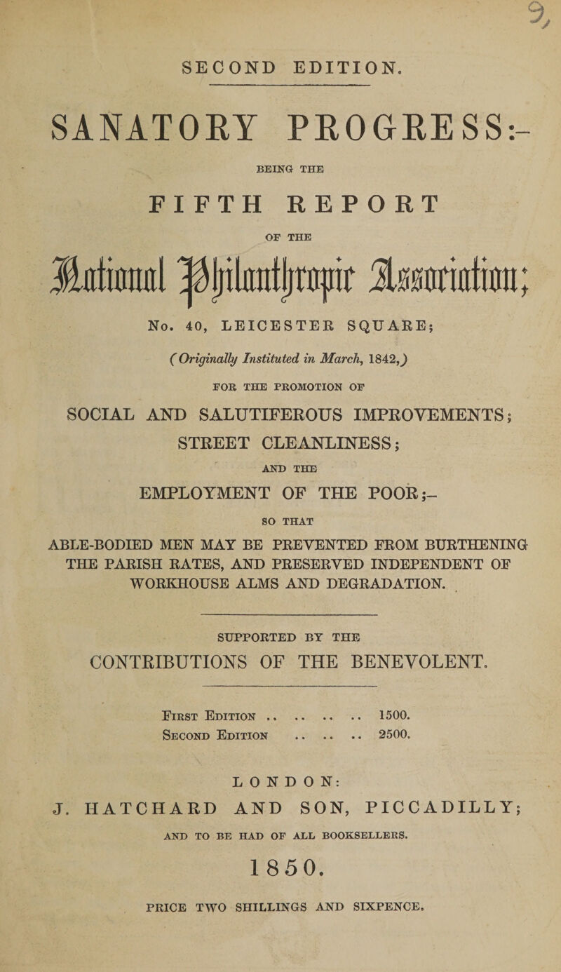 SECOND EDITION. SANATORY PROGRESS:- BEING THE FIFTH REPORT OF THE Jkttauil Ityilmttjppr Imrurfion; No. 40, LEICESTER SQUARE; (Originally Instituted in March, 1842,J FOR THE PROMOTION OF SOCIAL AND SALUTIFEROUS IMPROVEMENTS; STREET CLEANLINESS; AND THE EMPLOYMENT OF THE POOR;- SO THAT ABLE-BODIED MEN MAY BE PREVENTED FROM BURTHENING THE PARISH RATES, AND PRESERVED INDEPENDENT OF WORKHOUSE ALMS AND DEGRADATION. SUPPORTED BY THE CONTRIBUTIONS OF THE BENEVOLENT. First Edition. 1500. Second Edition . 2500. LONDON: J. HATCHAED AND SON, PICCADILLY; AND TO BE HAD OF ALL BOOKSELLERS. 1850. PRICE TWO SHILLINGS AND SIXPENCE.